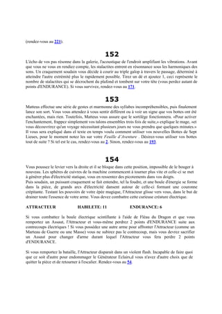 (rendez-vous au 221).
152
L'écho de vos pas résonne dans la galerie, l'acoustique de l'endroit amplifiant les vibrations. Avant
que vous ne vous en rendiez compte, les stalactites entrent en résonnance sous les harmoniques des
sons. Un craquement soudain vous décide à courir au triple galop à travers le passage, déterminé à
atteindre l'autre extrémité plus le rapidement possible. Tirez un dé et ajoutez 1, ceci représente le
nombre de stalactites qui se décrochent du plafond et tombent sur votre tête (vous perdez autant de
points d'ENDURANCE). Si vous survivez, rendez-vous au 171.
153
Matteus effectue une série de gestes et marmonne des syllabes incompréhensibles, puis finalement
lance son sort. Vous vous attendez à vous sentir différent ou à voir un signe que vos bottes ont été
enchantées, mais rien. Toutefois, Matteus vous assure que le sortilège fonctionnera. «Pour activer
l'enchantement, frappez simplement vos talons ensembles trois fois de suite,» explique le mage, «et
vous découvrirez qu'un voyage nécessitant plusieurs jours ne vous prendra que quelques minutes.»
Il vous sera expliqué dans el texte en temps voulu comment utiliser vos nouvelles Bottes de Sept
Lieues, pour le moment notez les sur votre Feuille d’Aventure . Désirez-vous utiliser vos bottes
tout de suite ? Si tel est le cas, rendez-vous au 2. Sinon, rendez-vous au 193.
154
Vous poussez le levier vers la droite et il se bloque dans cette position, impossible de le bouger à
nouveau. Les sphères de cuivres de la machine commencent à tourner plus vite et celle-ci se met
à générer plus d'électricité statique, vous en ressentez des picotements dans vos doigts.
Puis soudain, un puissant craquement se fait entendre, tel la foudre, et une boule d'énergie se forme
dans la pièce, de grands arcs d'électricité dansent autour de celle-ci formant une couronne
crépitante. Testant les pouvoirs de votre épée magique, l'Attracteur glisse vers vous, dans le but de
drainer toute l'essence de votre arme. Vous devez combattre cette curieuse créature électrique.
ATTRACTEUR HABILETE: 11 ENDURANCE: 6
Si vous combattez la boule électrique scintillante à l'aide de Fléau du Dragon et que vous
remportez un Assaut, l'Attracteur et vous-même perdrez 2 points d'ENDURANCE suite aux
contrecoups électriques ! Si vous possédez une autre arme pour affronter l'Attracteur (comme un
Marteau de Guerre ou une Masse) vous ne subirez pas le contrecoup, mais vous devrez sacrifier
un Assaut pour changer d'arme durant lequel l'Attracteur vous fera perdre 2 points
d'ENDURANCE.
Si vous remportez la bataille, l'Attracteur disparait dans un violent flash. Incapable de faire quoi
que ce soit d'autre pour endommager le Générateur Eclairs,d vous n'avez d'autre choix que de
quitter la pièce et de retourner à l'escalier. Rendez-vous au 54.
 