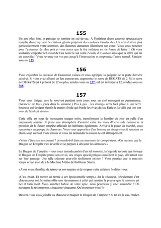 155
Un peu plus loin, le passage se termine en cul-de-sac. À l'intérieur d'une caverne spectaculaire
remplie d'une myriade de cristaux géants projetant des couleurs translucides. Un cristal attire plus
particulièrement votre attention, des flammes dansantes illuminent son cœur. Vous vous penchez
pour l'examiner de plus près et vous notez que le feu intérieur est en forme de lettre I. (Si vous
souhaitez emporter le Cristal de Feu notez le sur votre Feuille d’Aventure ainsi que la lettre qui lui
est associée.) Vous revenez sur vos pas jusqu'à l'intersection et empruntez l'autre tunnel. Rendez-
vous au 125.
156
Vous enjambez la carcasse de l'automate vaincu et vous agrippez la poignée de la porte derrière
celui-ci. Si vous avez allumé un feu auparavant, augmentez le score de DEGATS de 2. Si le score
de DEGATS est à présent de 12 ou plus, rendez-vous au 137; s'il est inférieur à 12, rendez-vous au
368.
157
Vous vous dirigez vers le nord-est pendant trois jours sous un ciel menaçant en permanence.
(Avancez de trois jours dans la semaine.) Peu à peu , les champs verts font place à une terre
boueuse qui devient bientôt le marais fétide qui borde les rives du lac Eerie et la ville qui tire son
nom de l'endroit sinistre.
Cette ville est sous de menaçants nuages noirs, transformant la lumière du jour en celle d'un
crépuscule sombre. Il plane une atmosphère d'anxiété entre les murs d'Eerie side comme si la
pression de la future tempête affectait les habitants également. Arrivé à la place du marché, vous
rencontrez un groupe de chasseurs. Vous vous approchez d'un homme au visage émacié retenant un
chien-loup au bout d'une chaine et vous lui demandez la raison de cet attroupement.
«Vous n'êtes pas au courant ? demande-t-il dans un murmure de conspirateur. «On raconte que le
Dragon de Tempête s'est réveillé et se prépare à dévaster les alentours.»
Le Dragon de Tempête - vous avez entendu parler d'un tel monstre, la légende raconte que lorsque
le Dragon de Tempête prend son envol, des orages apocalyptiques assaillent le pays, dévastant tout
sur leur passage. Une telle créature peut-elle réellement exister ? Vous pensiez que le mauvais
temps actuel était du à la Machine Météo de Balthazar Sturm.
«Alors vous planifiez de retrouver son repaire et de stopper cette créature ?» dites-vous.
«C'est exact. Et mettre un terme à cet épouvantable temps,» dit le chasseur. «Seulement c'est
chacun pour soi, le maire offre une récompense à celui qui ramène la preuve que le monstre est
bel et bien mort. Vous semblez habile de votre épée, nous pourrions y aller ensemble ? On
partagera la récompense, cinquante-cinquante. Qu'en pensez-vous ?»
Désirez-vous vous joindre au chasseur et traquer le Dragon de Tempête ? Si tel est le cas, rendez-
 