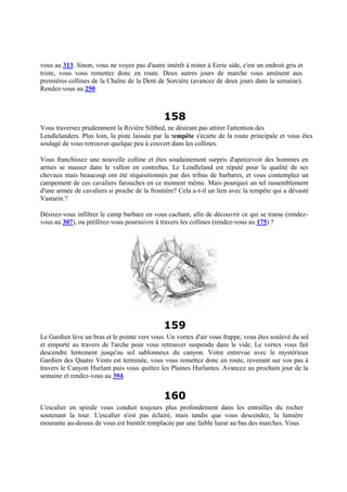 vous au 313. Sinon, vous ne voyez pas d'autre intérêt à rester à Eerie side, c'est un endroit gris et
triste, vous vous remettez donc en route. Deux autres jours de marche vous amènent aux
premières collines de la Chaîne de la Dent de Sorcière (avancez de deux jours dans la semaine).
Rendez-vous au 250.
158
Vous traversez prudemment la Rivière Siltbed, ne désirant pas attirer l'attention des
Lendlelanders. Plus loin, la piste laissée par la tempête s'écarte de la route principale et vous êtes
soulagé de vous retrouver quelque peu à couvert dans les collines.
Vous franchissez une nouvelle colline et êtes soudainement surpris d'apercevoir des hommes en
armes se masser dans le vallon en contrebas. Le Lendleland est réputé pour la qualité de ses
chevaux mais beaucoup ont été réquisitionnés par des tribus de barbares, et vous contemplez un
campement de ces cavaliers farouches en ce moment même. Mais pourquoi un tel rassemblement
d'une armée de cavaliers si proche de la frontière? Cela a-t-il un lien avec la tempête qui a dévasté
Vastarin ?
Désirez-vous infiltrer le camp barbare en vous cachant, afin de découvrir ce qui se trame (rendez-
vous au 307), ou préférez-vous poursuivre à travers les collines (rendez-vous au 175) ?
159
Le Gardien lève un bras et le pointe vers vous. Un vortex d'air vous frappe, vous êtes soulevé du sol
et emporté au travers de l'arche pour vous retrouver suspendu dans le vide. Le vortex vous fait
descendre lentement jusqu'au sol sablonneux du canyon. Votre entrevue avec le mystérieux
Gardien des Quatre Vents est terminée, vous vous remettez donc en route, revenant sur vos pas à
travers le Canyon Hurlant puis vous quittez les Plaines Hurlantes. Avancez au prochain jour de la
semaine et rendez-vous au 394.
160
L'escalier en spirale vous conduit toujours plus profondément dans les entrailles du rocher
soutenant la tour. L'escalier n'est pas éclairé, mais tandis que vous descendez, la lumière
mourante au-dessus de vous est bientôt remplacée par une faible lueur au bas des marches. Vous
 