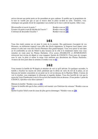arrivez devant une petite porte en fer possédant un gros cadenas. Il semble que le propriétaire de
la tour ne veuille pas que ce qui se trouve dans la pièce au-delà ne sorte. Toutefois, vous
remarquez une grande clé de fer suspendue à un crochet sur le mur à côté de la porte. Allez-vous:
Déverrouiller et ouvrir la porte ? Rendez-vous au 335.
Ecouter à la porte avant de décider de l'ouvrir ? Rendez-vous au 285.
Continuer de descendre l'escalier ? Rendez-vous au 188.
161
Vous êtes traité comme un roi pour le reste de la journée. Des guérisseurs s'occupent de vos
blessures, un alchimiste respecté vous offre des élixirs réparateurs, le forgeron local répare votre
armure et cette nuit vous êtes l'invité d'honneur d'un grand banquet. Vous avez passé la nuit dans
un lit confortable au sein de l'hôtel le plus luxueux de la ville et le lendemain matin vous vous
remettez en route pour les Plaines Hurlantes. (Vos scores d'HABILETE et d'ENDURANCE
retrouvent leur niveau de départ et vous regagnez 2points de CHANCE.) Trois jours de voyages
sous le vent, la pluie et même la neige vous amènent aux désolations des Plaines Hurlantes.
Avancez de trois jours dans la semaine et rendez-vous au 83.
162
Vous tournez la lentille de 90 degrés et attendez de voir ce qu'il advient. En quelques secondes, la
lentille a focalisé les rayons du soleil, pénétrant par le dôme de verre du toit de la pièce, en un
faisceau de lumière concentrée en un point sur le sol en dessous de la Machine Météo. Curieux de
voir le résultat, vous empoignez le télescope et regardez dedans. Vous êtes horrifié de voir que le
rayon du Verre Flamboyant a mis le feu au toit d'un moulin loin en dessous. (Vous perdez 1 point de
CHANCE.) Qu'allez-vous faire à présent ?
Détruire la lentille ? Rendez-vous au 192.
Tourner la lentille afin que la face concave soit tournée vers l'intérieur du vaisseau ? Rendez-vous au
139.
Quitter la pièce Soleil avant de cause de plus graves dommages ? Rendez-vous au 258.
 
