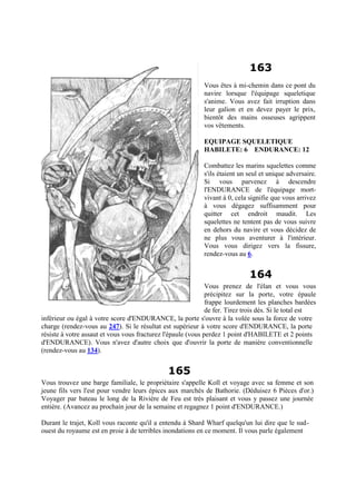 163
Vous êtes à mi-chemin dans ce pont du
navire lorsque l'équipage squeletique
s'anime. Vous avez fait irruption dans
leur galion et en devez payer le prix,
bientôt des mains osseuses agrippent
vos vêtements.
EQUIPAGE SQUELETIQUE
HABILETE: 6 ENDURANCE: 12
Combattez les marins squelettes comme
s'ils étaient un seul et unique adversaire.
Si vous parvenez à descendre
l'ENDURANCE de l'équipage mort-
vivant à 0, cela signifie que vous arrivez
à vous dégagez suffisamment pour
quitter cet endroit maudit. Les
squelettes ne tentent pas de vous suivre
en dehors du navire et vous décidez de
ne plus vous aventurer à l'intérieur.
Vous vous dirigez vers la fissure,
rendez-vous au 6.
164
Vous prenez de l'élan et vous vous
précipitez sur la porte, votre épaule
frappe lourdement les planches bardées
de fer. Tirez trois dés. Si le total est
inférieur ou égal à votre score d'ENDURANCE, la porte s'ouvre à la volée sous la force de votre
charge (rendez-vous au 247). Si le résultat est supérieur à votre score d'ENDURANCE, la porte
résiste à votre assaut et vous vous fracturez l'épaule (vous perdez 1 point d'HABILETE et 2 points
d'ENDURANCE). Vous n'avez d'autre choix que d'ouvrir la porte de manière conventionnelle
(rendez-vous au 134).
165
Vous trouvez une barge familiale, le propriétaire s'appelle Koll et voyage avec sa femme et son
jeune fils vers l'est pour vendre leurs épices aux marchés de Bathorie. (Déduisez 6 Pièces d'or.)
Voyager par bateau le long de la Rivière de Feu est très plaisant et vous y passez une journée
entière. (Avancez au prochain jour de la semaine et regagnez 1 point d'ENDURANCE.)
Durant le trajet, Koll vous raconte qu'il a entendu à Shard Wharf quelqu'un lui dire que le sud-
ouest du royaume est en proie à de terribles inondations en ce moment. Il vous parle également
 