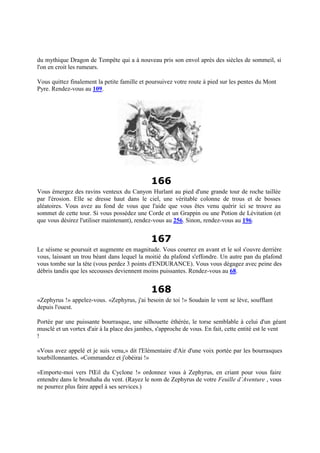 du mythique Dragon de Tempête qui a à nouveau pris son envol après des siècles de sommeil, si
l'on en croit les rumeurs.
Vous quittez finalement la petite famille et poursuivez votre route à pied sur les pentes du Mont
Pyre. Rendez-vous au 109.
166
Vous émergez des ravins venteux du Canyon Hurlant au pied d'une grande tour de roche taillée
par l'érosion. Elle se dresse haut dans le ciel, une véritable colonne de trous et de bosses
aléatoires. Vous avez au fond de vous que l'aide que vous êtes venu quérir ici se trouve au
sommet de cette tour. Si vous possédez une Corde et un Grappin ou une Potion de Lévitation (et
que vous désirez l'utiliser maintenant), rendez-vous au 256. Sinon, rendez-vous au 196.
167
Le séisme se poursuit et augmente en magnitude. Vous courrez en avant et le sol s'ouvre derrière
vous, laissant un trou béant dans lequel la moitié du plafond s'effondre. Un autre pan du plafond
vous tombe sur la tête (vous perdez 3 points d'ENDURANCE). Vous vous dégagez avec peine des
débris tandis que les secousses deviennent moins puissantes. Rendez-vous au 68.
168
«Zephyrus !» appelez-vous. «Zephyrus, j'ai besoin de toi !» Soudain le vent se lève, soufflant
depuis l'ouest.
Portée par une puissante bourrasque, une silhouette éthérée, le torse semblable à celui d'un géant
musclé et un vortex d'air à la place des jambes, s'approche de vous. En fait, cette entité est le vent
!
«Vous avez appelé et je suis venu,» dit l'Elémentaire d'Air d'une voix portée par les bourrasques
tourbillonnantes. «Commandez et j'obéirai !»
«Emporte-moi vers l'Œil du Cyclone !» ordonnez vous à Zephyrus, en criant pour vous faire
entendre dans le brouhaha du vent. (Rayez le nom de Zephyrus de votre Feuille d’Aventure , vous
ne pourrez plus faire appel à ses services.)
 