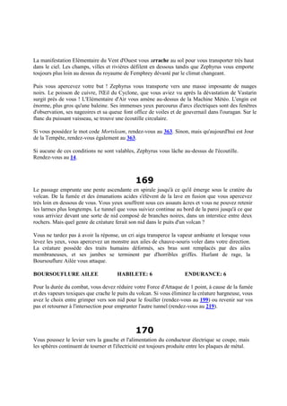 La manifestation Elémentaire du Vent d'Ouest vous arrache au sol pour vous transporter très haut
dans le ciel. Les champs, villes et rivières défilent en dessous tandis que Zephyrus vous emporte
toujours plus loin au dessus du royaume de Femphrey dévasté par le climat changeant.
Puis vous apercevez votre but ! Zephyrus vous transporte vers une masse imposante de nuages
noirs. Le poisson de cuivre, l'Œil du Cyclone, que vous aviez vu après la dévastation de Vastarin
surgit près de vous ! L'Elémentaire d'Air vous amène au-dessus de la Machine Météo. L'engin est
énorme, plus gros qu'une baleine. Ses immenses yeux parcourus d'arcs électriques sont des fenêtres
d'observation, ses nageoires et sa queue font office de voiles et de gouvernail dans l'ouragan. Sur le
flanc du puissant vaisseau, se trouve une écoutille circulaire.
Si vous possédez le mot code Mortsleam, rendez-vous au 363. Sinon, mais qu'aujourd'hui est Jour
de la Tempête, rendez-vous également au 363.
Si aucune de ces conditions ne sont valables, Zephyrus vous lâche au-dessus de l'écoutille.
Rendez-vous au 14.
169
Le passage emprunte une pente ascendante en spirale jusqu'à ce qu'il émerge sous le cratère du
volcan. De la fumée et des émanations acides s'élèvent de la lave en fusion que vous apercevez
très loin en dessous de vous. Vous yeux souffrent sous ces assauts âcres et vous ne pouvez retenir
les larmes plus longtemps. Le tunnel que vous suiviez continue au bord de la paroi jusqu'à ce que
vous arriviez devant une sorte de nid composé de branches noires, dans un interstice entre deux
rochers. Mais quel genre de créature ferait son nid dans le puits d'un volcan ?
Vous ne tardez pas à avoir la réponse, un cri aigu transperce la vapeur ambiante et lorsque vous
levez les yeux, vous apercevez un monstre aux ailes de chauve-souris voler dans votre direction.
La créature possède des traits humains déformés, ses bras sont remplacés par des ailes
membraneuses, et ses jambes se terminent par d'horribles griffes. Hurlant de rage, la
Boursouflure Ailée vous attaque.
BOURSOUFLURE AILEE HABILETE: 6 ENDURANCE: 6
Pour la durée du combat, vous devez réduire votre Force d'Attaque de 1 point, à cause de la fumée
et des vapeurs toxiques que crache le puits du volcan. Si vous éliminez la créature hargneuse, vous
avez le choix entre grimper vers son nid pour le fouiller (rendez-vous au 199) ou revenir sur vos
pas et retourner à l'intersection pour emprunter l'autre tunnel (rendez-vous au 219).
170
Vous poussez le levier vers la gauche et l'alimentation du conducteur électrique se coupe, mais
les sphères continuent de tourner et l'électricité est toujours produite entre les plaques de métal.
 