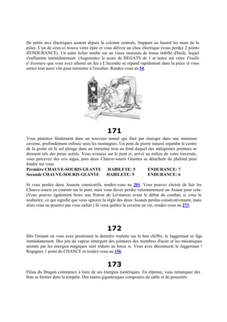De petits arcs électriques sautent depuis la colonne centrale, frappant au hasard les murs de la
pièce. L'un de ceux-ci trouve votre épée et vous délivre un choc électrique (vous perdez 2 points
d'ENDURANCE). Un autre éclair tombe sur un vieux morceau de tissus imbibé d'huile, lequel
s'enflamme immédiatement. (Augmentez le score de DEGATS de 1 et notez sur votre Feuille
d’Aventure que vous avez allumé un feu.) L'incendie se répand rapidement dans la pièce et vous
sortez tout aussi vite pour retourner à l'escalier. Rendez-vous au 54.
171
Vous pénétrez finalement dans un nouveau tunnel qui finit par émerger dans une immense
caverne, profondément enfouie sous les montagnes. Un pont de pierre naturel enjambe le centre
de la grotte où le sol plonge dans un immense trou au fond duquel des stalagmites pointues se
dressent tels des pieux acérés. Vous avancez sur le pont et, arrivé au milieu de votre traversée,
vous percevez des cris aigus, puis deux Chauve-souris Géantes se détachent du plafond pour
fondre sur vous.
Première CHAUVE-SOURIS GEANTE HABILETE: 5 ENDURANCE: 7
Seconde CHAUVE-SOURIS GEANTE HABILETE: 5 ENDURANCE: 6
Si vous perdez deux Assauts consécutifs, rendez-vous au 201. Vous pouvez choisir de fuir les
Chauve-souris en courant sur le pont, mais vous devez perdre volontairement un Assaut pour cela.
(Vous pouvez également boire une Potion de Lévitation avant le début du combat, si vous le
souhaitez, ce qui signifie que vous ignorez la règle des deux Assauts perdus consécutivement, mais
alors vous ne pourrez pas vous enfuir.) Si vous quittez la caverne en vie, rendez-vous au 273.
172
Dès l'instant où vous avez positionné la dernière roulette sur le bon chiffre, le Jaggernaut se fige
immédiatement. Des jets de vapeur émergent des jointures des membres d'acier et les mécaniques
animés par les énergies magiques sont réduits au lence si. Vous avez déconnecté le Jaggernaut !
Regagnez 1 point de CHANCE et rendez-vous au 156.
173
Fléau du Dragon commence à luire de ses énergies ésotériques. En réponse, vous remarquez des
bras se former dans la tempête. Des mains gigantesques composées de sable et de poussière
 