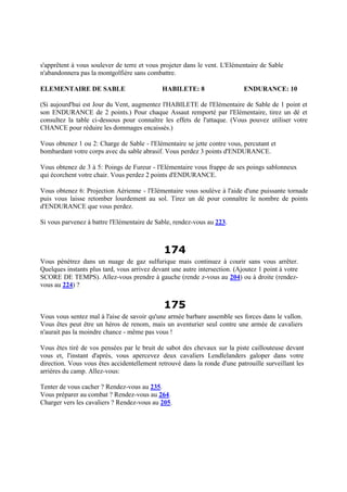 s'apprêtent à vous soulever de terre et vous projeter dans le vent. L'Elémentaire de Sable
n'abandonnera pas la montgolfière sans combattre.
ELEMENTAIRE DE SABLE HABILETE: 8 ENDURANCE: 10
(Si aujourd'hui est Jour du Vent, augmentez l'HABILETE de l'Elémentaire de Sable de 1 point et
son ENDURANCE de 2 points.) Pour chaque Assaut remporté par l'Elémentaire, tirez un dé et
consultez la table ci-dessous pour connaître les effets de l'attaque. (Vous pouvez utiliser votre
CHANCE pour réduire les dommages encaissés.)
Vous obtenez 1 ou 2: Charge de Sable - l'Elémentaire se jette contre vous, percutant et
bombardant votre corps avec du sable abrasif. Vous perdez 3 points d'ENDURANCE.
Vous obtenez de 3 à 5: Poings de Fureur - l'Elémentaire vous frappe de ses poings sablonneux
qui écorchent votre chair. Vous perdez 2 points d'ENDURANCE.
Vous obtenez 6: Projection Aérienne - l'Elémentaire vous soulève à l'aide d'une puissante tornade
puis vous laisse retomber lourdement au sol. Tirez un dé pour connaître le nombre de points
d'ENDURANCE que vous perdez.
Si vous parvenez à battre l'Elémentaire de Sable, rendez-vous au 223.
174
Vous pénétrez dans un nuage de gaz sulfurique mais continuez à courir sans vous arrêter.
Quelques instants plus tard, vous arrivez devant une autre intersection. (Ajoutez 1 point à votre
SCORE DE TEMPS). Allez-vous prendre à gauche (rende z-vous au 204) ou à droite (rendez-
vous au 224) ?
175
Vous vous sentez mal à l'aise de savoir qu'une armée barbare assemble ses forces dans le vallon.
Vous êtes peut être un héros de renom, mais un aventurier seul contre une armée de cavaliers
n'aurait pas la moindre chance - même pas vous !
Vous êtes tiré de vos pensées par le bruit de sabot des chevaux sur la piste caillouteuse devant
vous et, l'instant d'après, vous apercevez deux cavaliers Lendlelanders galoper dans votre
direction. Vous vous êtes accidentellement retrouvé dans la ronde d'une patrouille surveillant les
arrières du camp. Allez-vous:
Tenter de vous cacher ? Rendez-vous au 235.
Vous préparer au combat ? Rendez-vous au 264.
Charger vers les cavaliers ? Rendez-vous au 205.
 