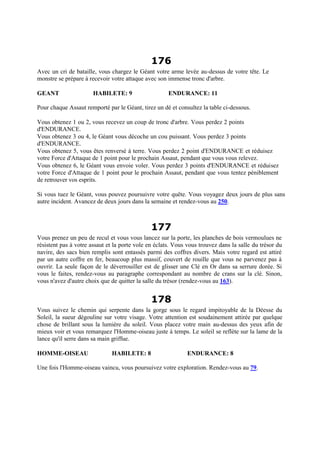 176
Avec un cri de bataille, vous chargez le Géant votre arme levée au-dessus de votre tête. Le
monstre se prépare à recevoir votre attaque avec son immense tronc d'arbre.
GEANT HABILETE: 9 ENDURANCE: 11
Pour chaque Assaut remporté par le Géant, tirez un dé et consultez la table ci-dessous.
Vous obtenez 1 ou 2, vous recevez un coup de tronc d'arbre. Vous perdez 2 points
d'ENDURANCE.
Vous obtenez 3 ou 4, le Géant vous décoche un cou puissant. Vous perdez 3 points
d'ENDURANCE.
Vous obtenez 5, vous êtes renversé à terre. Vous perdez 2 point d'ENDURANCE et réduisez
votre Force d'Attaque de 1 point pour le prochain Assaut, pendant que vous vous relevez.
Vous obtenez 6, le Géant vous envoie voler. Vous perdez 3 points d'ENDURANCE et réduisez
votre Force d'Attaque de 1 point pour le prochain Assaut, pendant que vous tentez péniblement
de retrouver vos esprits.
Si vous tuez le Géant, vous pouvez poursuivre votre quête. Vous voyagez deux jours de plus sans
autre incident. Avancez de deux jours dans la semaine et rendez-vous au 250.
177
Vous prenez un peu de recul et vous vous lancez sur la porte, les planches de bois vermoulues ne
résistent pas à votre assaut et la porte vole en éclats. Vous vous trouvez dans la salle du trésor du
navire, des sacs bien remplis sont entassés parmi des coffres divers. Mais votre regard est attiré
par un autre coffre en fer, beaucoup plus massif, couvert de rouille que vous ne parvenez pas à
ouvrir. La seule façon de le déverrouiller est de glisser une Clé en Or dans sa serrure dorée. Si
vous le faites, rendez-vous au paragraphe correspondant au nombre de crans sur la clé. Sinon,
vous n'avez d'autre choix que de quitter la salle du trésor (rendez-vous au 163).
178
Vous suivez le chemin qui serpente dans la gorge sous le regard impitoyable de la Déesse du
Soleil, la sueur dégouline sur votre visage. Votre attention est soudainement attirée par quelque
chose de brillant sous la lumière du soleil. Vous placez votre main au-dessus des yeux afin de
mieux voir et vous remarquez l'Homme-oiseau juste à temps. Le soleil se reflète sur la lame de la
lance qu'il serre dans sa main griffue.
HOMME-OISEAU HABILETE: 8 ENDURANCE: 8
Une fois l'Homme-oiseau vaincu, vous poursuivez votre exploration. Rendez-vous au 79.
 