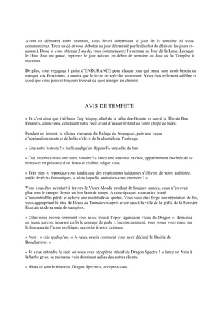 Avant de démarrer votre aventure, vous devez déterminer le jour de la semaine où vous
commencerez. Tirez un dé et vous débutez au jour déterminé par le résultat du dé (voir les jours ci-
dessus). Donc si vous obtenez 2 au dé, vous commencerez l’aventure au Jour de la Lune. Lorsque
le Haut Jour est passé, reprenez le jour suivant en début de semaine au Jour de la Tempête à
nouveau.
De plus, vous regagnez 1 point d’ENDURANCE pour chaque jour qui passe sans avoir besoin de
manger vos Provisions, à moins que le texte ne spécifie autrement. Vous êtes tellement célèbre et
doué que vous pouvez toujours trouver de quoi manger en chemin.
AVIS DE TEMPETE
« Et c’est ainsi que j’ai battu Gog Magog, chef de la tribu des Géants, et sauvé la fille du Duc
Ervane », dites-vous, concluant votre récit avant d’avaler le fond de votre chope de bière.
Pendant un instant, le silence s’empare du Refuge du Voyageur, puis une vague
d’applaudissements et de holàs s’élève de la clientèle de l’auberge.
« Une autre histoire ! » hurle quelqu’un depuis l’a utre côté du bar.
« Oui, racontez-nous une autre histoire ! » lance une serveuse excitée, apparemment fascinée de se
retrouver en présence d’un héros si célèbre, telque vous.
« Très bien », répondez-vous tandis que des respirations haletantes s’élèvent de votre auditoire,
avide de récits fantastiques. « Mais laquelle souhaitez-vous entendre ? »
Vous vous êtes aventuré à travers le Vieux Monde pendant de longues années, vous n’en avez
plus tenu le compte depuis un bon bout de temps. A cette époque, vous aviez bravé
d’innombrables périls et achevé une multitude de quêtes. Vous vous êtes forgé une réputation de fer,
vous appropriant le titre de Héros de Tannatown après avoir sauvé la ville de la griffe de la Sorcière
Ecarlate et de sa nuée de vampires.
« Dites-nous encore comment vous aviez trouvé l’épée légendaire Fléau du Dragon », demande
un jeune garçon, trouvant enfin le courage de parle r. Inconsciemment, vous posez votre main sur
le fourreau de l’arme mythique, accroché à votre ceinture.
« Non ! » crie quelqu’un. « Je veux savoir comment vous avez décimé le Basilic de
Bonebarrow. »
« Je veux entendre le récit où vous avez récupérée trésorl du Dragon Spectre ! » lance un Nain à
la barbe grise, sa puissante voix dominant celles des autres clients.
« Alors ce sera le trésor du Dragon Spectre », acceptez-vous.
 