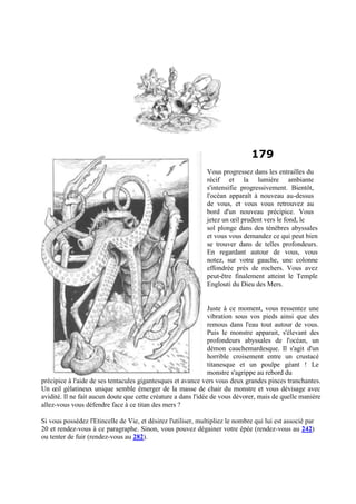 179
Vous progressez dans les entrailles du
récif et la lumière ambiante
s'intensifie progressivement. Bientôt,
l'océan apparaît à nouveau au-dessus
de vous, et vous vous retrouvez au
bord d'un nouveau précipice. Vous
jetez un œil prudent vers le fond, le
sol plonge dans des ténèbres abyssales
et vous vous demandez ce qui peut bien
se trouver dans de telles profondeurs.
En regardant autour de vous, vous
notez, sur votre gauche, une colonne
effondrée près de rochers. Vous avez
peut-être finalement atteint le Temple
Englouti du Dieu des Mers.
Juste à ce moment, vous ressentez une
vibration sous vos pieds ainsi que des
remous dans l'eau tout autour de vous.
Puis le monstre apparait, s'élevant des
profondeurs abyssales de l'océan, un
démon cauchemardesque. Il s'agit d'un
horrible croisement entre un crustacé
titanesque et un poulpe géant ! Le
monstre s'agrippe au rebord du
précipice à l'aide de ses tentacules gigantesques et avance vers vous deux grandes pinces tranchantes.
Un œil gélatineux unique semble émerger de la masse de chair du monstre et vous dévisage avec
avidité. Il ne fait aucun doute que cette créature a dans l'idée de vous dévorer, mais de quelle manière
allez-vous vous défendre face à ce titan des mers ?
Si vous possédez l'Etincelle de Vie, et désirez l'utiliser, multipliez le nombre qui lui est associé par
20 et rendez-vous à ce paragraphe. Sinon, vous pouvez dégainer votre épée (rendez-vous au 242)
ou tenter de fuir (rendez-vous au 282).
 