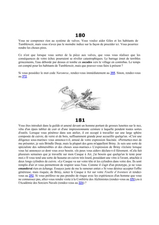 180
Vous ne comprenez rien au système de valves. Vous voulez aider Giles et les habitants de
Tumbleweir, mais vous n'avez pas le moindre indice sur la façon de procéder ici. Vous pourriez
rendre les choses pires.
Ce n'est que lorsque vous sortez de la pièce aux valves, que vous vous réalisez que les
conséquences de votre échec pourraient se révéler catastrophiques. Le barrage émet de terribles
grincements, l'eau déborde par dessus et tombe en ascades vers le village en contrebas. Le temps
est compté pour les habitants de Tumbleweir, mais que pouvez-vous faire à présent ?
Si vous possédez le mot code Naromroc, rendez-vous immédiatement au 355. Sinon, rendez-vous
au 372.
181
Vous êtes introduit dans la guilde et amené devant un homme portant de grosses lunettes sur le nez,
vêtu d'un épais tablier de cuir et d'une impressionnante ceinture à laquelle pendent toutes sortes
d'outils. Lorsque vous pénétrez dans son atelier, il est occupé à travailler sur une large sphère
composée de cuivre, de verre et de bois, suffisamment grande pour accueillir quelqu'un. «C'est une
diligence sous-marine» vous annonce-t-il, amusé de votre expression fascinée. «Permettez-moi de
me présenter, je suis Brindle Deep, mais la plupart des gens m'appellent Briny. Je suis une sorte de
spécialiste des submersibles et des choses sous-marines.» L'expression de Briny s'éclaire lorsque
vous lui annoncez ce dont vous avez besoin. «Je peux vous aider» déclare-t-il fièrement. «Cela fait
plusieurs semaines que je travaille sur mon Casque à Air, j'ai besoin que quelqu'un le teste pour
moi.» Il vous tend une sorte de heaume en cuivre très lourd, possédant une vitre à l'avant, attachée à
deux longs cylindres de cuivre. «Le Casque va sur votre tête et les cylindres dans votre dos. Ils sont
remplis d'air et vous permettront de respirer sous l'eau. Comme il s'agit d'un prototype, je ne vous
emanderai rien en échange. Essayez juste de me le ramener entier.» Si vous désirez accepter l'offre
généreuse, mais risquée, de Briny, notez le Casque à Air sur votre Feuille d’Aventure et rendez-
vous au 252. Si vous préférez ne pas prendre de risque avec les expériences d'un homme que vous
ne connaissez pas, allez-vous rendre visite à la Confrérie des Alchimistes (rendez-vous au 151),ou à
l'Académie des Sorciers Navals (rendez-vous au 221) ?
 