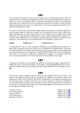 182
Vous escaladez des cailloux couverts de mousse pour suivre le chemin boueux qui se mêle à la
puissante rivière. Vous progressez rapidement en direction de la tour serpentant dans les coudes du
torrent qui se jette vers la plaine depuis le sommet de l'escarpement rocheux. Vous remarquez
subitement que le chemin que vous suivez prend fin au pied d'un gros rocher. La seule façon de
progresser davantage et de traverser le courant furieux. Vous posez prudemment vos pieds sur les
pierres qui émergent de la rivière.
Vous êtes à mi-chemin de votre traversée lorsque les flots commencent à se faire plus agressifs et
que des vagues surgies de nulle part s'écrasent sur les cailloux du lit de la rivière. Soudain, une
vague plus grosse que les autres surgit devant vous, elle s'apprête à vous engloutir mais s'arrête
subitement. Un visage indistinct se forme dans la vague et deux membres liquides surgissent sur
les côtés, tentant rapidement de vous atteindre. Vous êtes attaqué par un Ondin - un esprit des eaux
capricieux - qui a l'intention de vous assommer afin de vous entraîner au fond de l'eau.
ONDIN HABILETE: 7 ENDURANCE: 7
(Si aujourd'hui est Jour de la Mer, augmentez l'HABILETE et l'ENDURANCE de l'Ondin de 1
point. Mais, s'il s'agit du Jour du Feu, réduisez lors a l'HABILETE et l'ENDURANCE du monstre
de 1 point.) L'Ondin vous combat à l'aide de puissants jets d'eau, pour chaque Assaut remporté par
la créature Elémentaire vous ne perdrez que 1 point d'ENDURANCE mais vous devrez également
tirer un dé, si vous obtenez 6, rendez-vous immédiatement au 212. Si vous terrassez l'esprit des
eaux, vous pouvez poursuivre votre route en direction de la tour (rendez-vous au 51).
183
Un puissant coup déchire l'air tourmenté, des griffes aussi froides que la glace surgissent de la
tempête de neige et vous lacèrent l'épaule. (Vous perdez 3 points d'ENDURANCE sauf si vous
portez un Talisman Soleil, vous ne perdez alors que 2 points d'ENDURANCE.) Rendez-vous au
261.
184
Vous ouvrez la porte et pénétrez dans une cabine où sont stockées tout un tas de choses. Vous
apercevez des étagères remplies de livres, une grande carte dépliée sur un bureau et même un lit
quelque part, enfoui sous un monticule de dessins et diagrammes en tous genres qui tapissent tous
les coins de la pièce. L'immense carte posée sur le bureau représente le royaume de Femphrey à
côté de laquelle repose un journal à la couverture de cuir qui doit sans doute être le carnet de bord
du vaisseau et, un peu plus loin, les plans roulés d'un étrange appareil. Une autre porte se trouve sur
le mur opposé de la cabine. Allez-vous:
Examiner la carte ? Rendez-vous au 198.
Lire le carnet de bord ? Rendez-vous au 215.
Etudier les plans ? Rendez-vous au 229.
Ouvrir l'autre porte ? Rendez-vous au 259.
Retourner à l'escalier ? Rendez-vous au 54.
 