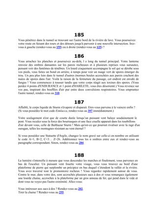 185
Vous pénétrez dans le tunnel se trouvant sur l'autre bord de la rivière de lave. Vous poursuivez
votre route en faisant des tours et des détours jusqu'à parvenir à une nouvelle intersection. Irez-
vous à gauche (rendez-vous au 155) ou à droite (rendez-vous au 125) ?
186
Vous arrachez les planches et poursuivez au-delà, l e long du tunnel principal. Votre lanterne
renvoie des ombres dansantes sur les parois rocheuses et à plusieurs reprises vous sursautez,
pensant voir des fantômes de ténèbres. Un lourd craquement accompagne le sol qui se dérobe sous
vos pieds, vous faites un bond en arrière, à temps pour voir un nuage vert de spores émerger du
trou. Un peu plus loin dans le tunnel d'autres énormes boules accrochées aux parois crachent des
nuées de spores dans l'air. Voilà la raison de la fermeture du passage, cet endroit est envahi de
fungus ! Vous commencez à tousser tandis que votre corps réagit aux toxines des spores. (Vous
perdez 4 points d'ENDURANCE et 1 point d'HABILETE, vous êtes désorienté.) Vous revenez sur
vos pas, inspirant des bouffées d'air pur entre deux convulsions respiratoires. Vous empruntez
l'autre tunnel, rendez-vous au 310.
187
Affaibli, le corps liquide de Sturm s'évapore et disparait. Etes-vous parvenu à le vaincre enfin ?
(Si vous possédez le mot code Eimlacca, rendez-vous au 397 immédiatement.)
Votre soulagement n'est que de courte durée lorsqu’un puissant vent balaye soudainement le
pont. Vous reculez sous la force des bourrasques et une face cruelle apparait dans les tourbillons
d'air devant vous, celle de Balthazar Sturm ! Mais qu'est-ce qui pourrait rivaliser avec la rage d'un
ouragan, telles les montagnes résistant au vent éternel ?
Si vous possédez une Statuette d'Argile, changez le nom gravé sur celle-ci en nombre en utilisant
le code A=1, B=2, C=3… Z=26. Additionnez tous les n ombres entre eux et rendez-vous au
paragraphe correspondant. Sinon, rendez-vous au 284.
188
La lumière s'intensifie à mesure que vous descendez les marches et finalement, vous parvenez en
bas de l'escalier. Un puissant vent fouette votre visage, vous vous trouvez au bord d'une
plateforme de pierre qui surplombe un précipice en bas duquel s’étendent la vallée et la rivière.
Vous avez traversé tout le promontoire rocheux ! Vous regardez rapidement autour de vous.
Contre le mur, dans votre dos, sont accrochés plusieurs sacs à dos et vous remarquez également
une lourde chaine, accrochée à la plateforme par un gros anneau de fer, qui pend dans le vide et
dont vous ne voyez pas l'autre extrémité. Allez-vous:
Vous intéresser aux sacs à dos ? Rendez-vous au 202.
Tirer la chaine ? Rendez-vous au 255.
 