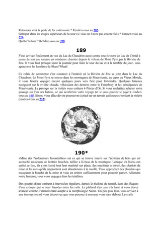 Retourner vers la porte de fer cadenassée ? Rendez-vous au 285.
Grimper dans les étages supérieurs de la tour (si vous ne l'avez pas encore fait) ? Rendez-vous au
220.
Quitter la tour ? Rendez-vous au 398.
189
Vous arrivez finalement en vue du Lac du Chaudron aussi connu sous le nom de Lac de Cristal à
cause de son eau saturée en minéraux charriée depuis le volcan du Mont Pyre par la Rivière de
Feu. Il vous faut presque toute la journée pour faire le tour du lac et à la tombée du jour, vous
apercevez les lumières de Shard Wharf.
Ce relais de commerce s'est construit à l'endroit où la Rivière de Feu se jette dans le Lac du
Chaudron. Le Mont Pyre se trouve dans les montagnes de Mauristasie, au cœur du Vieux Monde,
il vous faudra voyager encore quelques jours vers l'est pour l'atteindre. Quelques bateaux
naviguent sur la rivière chaude, véhiculant des denrées entre le Femphrey et les principautés de
Mauristasie. Le passage sur la rivière vous coûtera 6 Pièces d'Or. Si vous souhaitez acheter votre
passage sur l'un des bateau, ce qui accélèrera votre voyage (et si vous pouvez le payer), rendez-
vous au 165. Sinon, vous allez devoir poursuivre à pied sur un terrain caillouteux bordant la rivière
(rendez-vous au 232).
190*
«Mine des Profondeurs Insondables» est ce qui se trouve inscrit sur l'écriteau de bois qui est
accroché au-dessus de l'entrée bouchée, taillée a là base de la montagne. Lorsque les Nains ont
quitté ce lieu, ils y ont laissé tout leur matériel sur place, des machines à levier, des chariots de
mine et les rails qu'ils empruntent sont abandonnés à la rouille. Vous approchez des planches qui
masquent la bouche de la mine et vous en retirez suffisamment pour pouvoir passer. Allumant
votre lanterne, vous vous engagez dans les ténèbres.
Des gouttes d'eau tombent à intervalles réguliers, depuis le plafond du tunnel, dans des flaques
d'eau croupie qui se sont formées entre les rails. Le plafond n'est pas très haut et vous devez
avancer courbé, l'endroit étant adapté à la morphologie Naine. Un peu plus loin, vous arrivez à
une intersection où vous découvrez que vous pourrez à nouveau vous tenir debout. Les rails
 