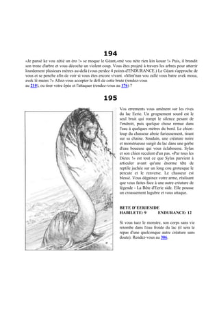 194
«Je pansé ke vou zétié un éro !» se moque le Géant,«mé vou néte rien kin kouar !» Puis, il brandit
son tronc d'arbre et vous décoche un violent coup. Vous êtes projeté à travers les arbres pour atterrir
lourdement plusieurs mètres au-delà (vous perdez 4 points d'ENDURANCE.) Le Géant s'approche de
vous et se penche afin de voir si vous êtes encore vivant. «Mint'nan vou zallé vous batre avek moua,
avek lé mains ?» Allez-vous accepter le défi de cette brute (rendez-vous
au 210), ou tirer votre épée et l'attaquer (rendez-vous au 176) ?
195
Vos errements vous amènent sur les rives
du lac Eerie. Un grognement sourd est le
seul bruit qui rompt le silence pesant de
l'endroit, puis quelque chose remue dans
l'eau à quelques mètres du bord. Le chien-
loup du chasseur aboie furieusement, tirant
sur sa chaine. Soudain, une créature noire
et monstrueuse surgit du lac dans une gerbe
d'eau boueuse qui vous éclabousse. Sylas
et son chien reculent d'un pas. «Par tous les
Dieux !» est tout ce que Sylas parvient à
articuler avant qu'une énorme tête de
reptile juchée sur un long cou grotesque le
percute et le renverse. Le chasseur est
blessé. Vous dégainez votre arme, réalisant
que vous faites face à une autre créature de
légende - La Bête d'Eerie side. Elle pousse
un croassement lugubre et vous attaque.
BETE D’EERIESIDE
HABILETE: 9 ENDURANCE: 12
Si vous tuez le monstre, son corps sans vie
retombe dans l'eau froide du lac (il sera le
repas d'une quelconque autre créature sans
doute). Rendez-vous au 386.
 