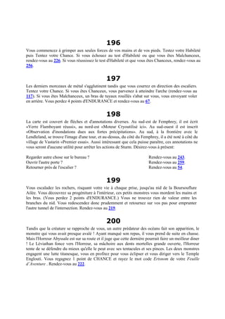 196
Vous commencez à grimper aux seules forces de vos mains et de vos pieds. Testez votre Habileté
puis Tentez votre Chance. Si vous échouez au test d'Habileté ou que vous êtes Malchanceux,
rendez-vous au 226. Si vous réussissez le test d'Habileté et que vous êtes Chanceux, rendez-vous au
256.
197
Les derniers morceaux de métal s'agglutinent tandis que vous courrez en direction des escaliers.
Tentez votre Chance. Si vous êtes Chanceux, vous parvenez à atteindre l'arche (rendez-vous au
117). Si vous êtes Malchanceux, un bras de tuyaux rouillés s'abat sur vous, vous envoyant voler
en arrière. Vous perdez 4 points d'ENDURANCE et rendez-vous au 67.
198
La carte est couvert de flèches et d'annotations diverses. Au sud-est de Femphrey, il est écrit
«Verre Flamboyant réussi», au nord-est «Moteur Cryoutilisé ici». Au sud-ouest il est inscrit
«Observation d'inondations dues aux fortes précipitations». Au sud, à la frontière avec le
Lendleland, se trouve l'image d'une tour, et au-dessus, du côté du Femphrey, il a été noté à côté du
village de Vastarin «Premier essai». Aussi intéressant que cela puisse paraître, ces annotations ne
vous seront d'aucune utilité pour arrêter les actions de Sturm. Désirez-vous à présent:
Regarder autre chose sur le bureau ? Rendez-vous au 243.
Ouvrir l'autre porte ? Rendez-vous au 259.
Retourner près de l'escalier ? Rendez-vous au 54.
199
Vous escaladez les rochers, risquant votre vie à chaque prise, jusqu'au nid de la Boursouflure
Ailée. Vous découvrez sa progéniture à l'intérieur, ces petits monstres vous mordent les mains et
les bras. (Vous perdez 2 points d'ENDURANCE.) Vous ne trouvez rien de valeur entre les
branches du nid. Vous redescendez donc prudemment et retournez sur vos pas pour emprunter
l'autre tunnel de l'intersection. Rendez-vous au 219.
200
Tandis que la créature se rapproche de vous, un autre prédateur des océans fait son apparition, le
monstre qui vous avait presque avalé ! Ayant manqué son repas, il vous prend de suite en chasse.
Mais l'Horreur Abyssale est sur sa route et il juge que cette dernière pourrait faire un meilleur diner
! Le Léviathan fonce vers l'Horreur, sa mâchoire aux dents mortelles grande ouverte, l'Horreur
tente de se défendre du mieux qu'elle le peut avec ses tentacules et ses pinces. Les deux monstres
engagent une lutte titanesque, vous en profitez pour vous éclipser et vous diriger vers le Temple
Englouti. Vous regagnez 1 point de CHANCE et rayez le mot code Ertsnom de votre Feuille
d’Aventure . Rendez-vous au 222.
 