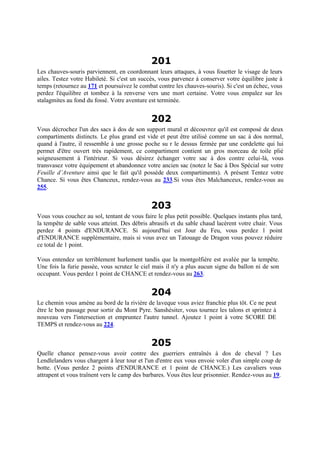 201
Les chauves-souris parviennent, en coordonnant leurs attaques, à vous fouetter le visage de leurs
ailes. Testez votre Habileté. Si c'est un succès, vous parvenez à conserver votre équilibre juste à
temps (retournez au 171 et poursuivez le combat contre les chauves-souris). Si c'est un échec, vous
perdez l'équilibre et tombez à la renverse vers une mort certaine. Votre vous empalez sur les
stalagmites au fond du fossé. Votre aventure est terminée.
202
Vous décrochez l'un des sacs à dos de son support mural et découvrez qu'il est composé de deux
compartiments distincts. Le plus grand est vide et peut être utilisé comme un sac à dos normal,
quand à l'autre, il ressemble à une grosse poche su r le dessus fermée par une cordelette qui lui
permet d'être ouvert très rapidement, ce compartiment contient un gros morceau de toile plié
soigneusement à l'intérieur. Si vous désirez échanger votre sac à dos contre celui-là, vous
transvasez votre équipement et abandonnez votre ancien sac (notez le Sac à Dos Spécial sur votre
Feuille d’Aventure ainsi que le fait qu'il possède deux compartiments). A présent Tentez votre
Chance. Si vous êtes Chanceux, rendez-vous au 233.Si vous êtes Malchanceux, rendez-vous au
255.
203
Vous vous couchez au sol, tentant de vous faire le plus petit possible. Quelques instants plus tard,
la tempête de sable vous atteint. Des débris abrasifs et du sable chaud lacèrent votre chair. Vous
perdez 4 points d'ENDURANCE. Si aujourd'hui est Jour du Feu, vous perdez 1 point
d'ENDURANCE supplémentaire, mais si vous avez un Tatouage de Dragon vous pouvez réduire
ce total de 1 point.
Vous entendez un terriblement hurlement tandis que la montgolfière est avalée par la tempête.
Une fois la furie passée, vous scrutez le ciel mais il n'y a plus aucun signe du ballon ni de son
occupant. Vous perdez 1 point de CHANCE et rendez-vous au 263.
204
Le chemin vous amène au bord de la rivière de laveque vous aviez franchie plus tôt. Ce ne peut
être le bon passage pour sortir du Mont Pyre. Sanshésiter, vous tournez les talons et sprintez à
nouveau vers l'intersection et empruntez l'autre tunnel. Ajoutez 1 point à votre SCORE DE
TEMPS et rendez-vous au 224.
205
Quelle chance pensez-vous avoir contre des guerriers entraînés à dos de cheval ? Les
Lendlelanders vous chargent à leur tour et l'un d'entre eux vous envoie voler d'un simple coup de
botte. (Vous perdez 2 points d'ENDURANCE et 1 point de CHANCE.) Les cavaliers vous
attrapent et vous traînent vers le camp des barbares. Vous êtes leur prisonnier. Rendez-vous au 19.
 