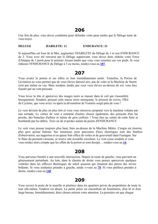 206
Une fois de plus, vous devez combattre pour défendre votre peau tandis que le Déluge tente de
vous noyer.
DELUGE HABILETE: 11 ENDURANCE: 11
Si aujourd'hui est Jour de la Mer, augmentez l'HABILETE du Déluge de 1 et son ENDURANCE
de 2. Vous avez été renversé par le Déluge auparavant, vous devez donc réduire votre Force
d'Attaque de 1 point pour le premier Assaut tandis que vous vous remettez sur vos pieds. Si vous
réduisez l'ENDURANCE du Déluge à 3 ou moins, rendez-vous au 187.
207
Vous avalez la potion et ses effets se font immédiatement sentir. Toutefois, la Potion de
Lévitation ne vous permet que de vous élever dansesl airs, pas de voler et la Machine de Sturm
n'est pas même en vue. Mais soudain, tandis que vous vous élevez au-dessus du sol, vous êtes
fouetté par un vent puissant.
Vous levez la tête et apercevez des nuages noirs se masser dans le ciel qui s'assombrit
brusquement. Soudain, perçant cette masse noire menaçante, le poisson de cuivre, l'Œil
du Cyclone, que vous aviez vu après la dévastation de Vastarin surgit près de vous !
Le vent devient de plus en plus fort et vous vous retrouvez propulsé vers la machine volante par
une tornade. Le vortex de vent a emmené d'autres choses également, des poissons d'un lac
proche, des branches d'arbres et même de gros cailloux ! Vous êtes au centre de cette furie et
bombardé par les débris. Tirez un dé et perdez autant de points d'ENDURANCE.
Le vent vous pousse toujours plus haut, bien au-dessus de la Machine Météo. L'engin est énorme,
plus gros qu'une baleine. Ses immenses yeux parcourus d'arcs électriques sont des fenêtres
d'observation, ses nageoires et sa queue font office de voiles et de gouvernail dans l'ouragan. Sur
le flanc du puissant vaisseau, se trouve une écoutille circulaire. Le vent cesse soudain et vous
vous rendez alors compte que les effets de la potion se sont dissipé… rendez-vous au 14.
208
Vous parvenez bientôt à une nouvelle intersection. Depuis la route de gauche, vous parvient un
gémissement perturbant. Au loin, dans le chemin de droite vous pensez apercevoir quelques
volatiles dans les effluves thermiques du soleil assassin qui émanent des parois des ravins
brûlants. Si vous souhaitez prendre à gauche, rende z-vous au 79. Si vous préférez prendre à
droite, rendez-vous au 148.
209
Vous ouvrez la porte de la tourelle et pénétrez dans les quartiers privés du propriétaire de toute la
tour elle-même, l'endroit est désert. La petite pièce est encombrée de fournitures, d'un lit et d'un
large bureau. Immédiatement, deux choses attirent votre attention. La première est que chaque
 
