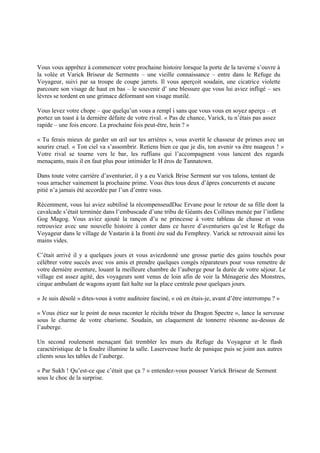 Vous vous apprêtez à commencer votre prochaine histoire lorsque la porte de la taverne s’ouvre à
la volée et Varick Briseur de Serments Ŕ une vieille connaissance Ŕ entre dans le Refuge du
Voyageur, suivi par sa troupe de coupe jarrets. Il vous aperçoit soudain, une cicatrice violette
parcoure son visage de haut en bas Ŕ le souvenir d’ une blessure que vous lui aviez infligé Ŕ ses
lèvres se tordent en une grimace déformant son visage mutilé.
Vous levez votre chope Ŕ que quelqu’un vous a rempl i sans que vous vous en soyez aperçu Ŕ et
portez un toast à la dernière défaite de votre rival. « Pas de chance, Varick, tu n’étais pas assez
rapide Ŕ une fois encore. La prochaine fois peut-être, hein ? »
« Tu ferais mieux de garder un œil sur tes arrières », vous avertit le chasseur de primes avec un
sourire cruel. « Ton ciel va s’assombrir. Retiens bien ce que je dis, ton avenir va être nuageux ! »
Votre rival se tourne vers le bar, les ruffians qui l’accompagnent vous lancent des regards
menaçants, mais il en faut plus pour intimider le H éros de Tannatown.
Dans toute votre carrière d’aventurier, il y a eu Varick Brise Serment sur vos talons, tentant de
vous arracher vainement la prochaine prime. Vous êtes tous deux d’âpres concurrents et aucune
pitié n’a jamais été accordée par l’un d’entre vous.
Récemment, vous lui aviez subtilisé la récompenseudDuc Ervane pour le retour de sa fille dont la
cavalcade s’était terminée dans l’embuscade d’une tribu de Géants des Collines menée par l’infâme
Gog Magog. Vous aviez ajouté la rançon d’u ne princesse à votre tableau de chasse et vous
retrouviez avec une nouvelle histoire à conter dans ce havre d’aventuriers qu’est le Refuge du
Voyageur dans le village de Vastarin à la fronti ère sud du Femphrey. Varick se retrouvait ainsi les
mains vides.
C’était arrivé il y a quelques jours et vous aviezdonné une grosse partie des gains touchés pour
célébrer votre succès avec vos amis et prendre quelques congés réparateurs pour vous remettre de
votre dernière aventure, louant la meilleure chambre de l’auberge pour la durée de votre séjour. Le
village est assez agité, des voyageurs sont venus de loin afin de voir la Ménagerie des Monstres,
cirque ambulant de wagons ayant fait halte sur la place centrale pour quelques jours.
« Je suis désolé » dites-vous à votre auditoire fasciné, « où en étais-je, avant d’être interrompu ? »
« Vous étiez sur le point de nous raconter le récitdu trésor du Dragon Spectre », lance la serveuse
sous le charme de votre charisme. Soudain, un claquement de tonnerre résonne au-dessus de
l’auberge.
Un second roulement menaçant fait trembler les murs du Refuge du Voyageur et le flash
caractéristique de la foudre illumine la salle. Laserveuse hurle de panique puis se joint aux autres
clients sous les tables de l’auberge.
« Par Sukh ! Qu’est-ce que c’était que ça ? » entendez-vous pousser Varick Briseur de Serment
sous le choc de la surprise.
 