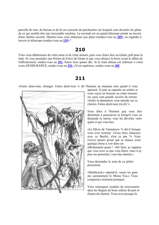 parcelle de mur, de bureau et de lit est couverte de parchemins sur lesquels sont dessinés les plans
de ce qui semble être une incroyable machine. La seconde est un grand télescope pointé au travers
d'une fenêtre ouverte. Désirez-vous vous intéresser aux plans (rendez-vous au 289), ou regarder à
travers le télescope (rendez-vous au 239) ?
210
Vous vous débarrassez de votre arme et de votre armure, puis vous faites face au Géant, prêt pour la
lutte. Si vous possédez une Potion de Force de Géant et que vous désirez la boire avant le début de
l'affrontement, rendez-vous au 291. Sinon tirez quatre dés. Si le total obtenu est inférieur à votre
score d'ENDURANCE, rendez-vous au 291; s'il est supérieur, rendez-vous au 305.
211
«Faites demi-tour, étranger. Faites demi-tour !» dit l'homme au manteau noir quand il vous
aperçoit. Il jette sa capuche en arrière et
vous voyez un homme au crâne tonsuré,
ses yeux sont grands ouverts de terreur.
«Seule la damnation vous attends sur ce
chemin. Faites demi-tour j'ai dit !»
Vous dites à l'homme que vous êtes
déterminé à poursuivre et lorsqu'il vous en
demande la raison, vous lui dévoilez votre
quête et qui vous êtes.
«Le Héros de Tannatown ?» dit-il lorsque
vous avez terminé. «Vous étiez chanceux
avec ce Basilic, n'est ce pas ?» Vous
n'aviez jamais pensé que la chance avait
quelque chose à voir dans cet
affrontement passé ! «Hé bien, je suppose
que vous avez ce que vous faites, mais si je
puis me permettre, vous êtes damné.»
Vous demandez le nom de ce prêtre
pessimiste.
«Muldwych,» répond-il, «mais les gens
me surnomment le Moine Fou.» Vous
comprenez aisément pourquoi.
Vous remarquez soudain du mouvement
dans les flaques de boue infecte de part et
d'autre du chemin. Vous avez presque la
 