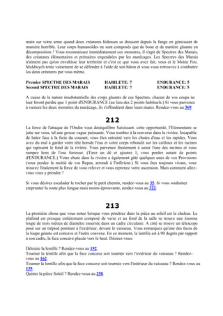 main sur votre arme quand deux créatures hideuses se dressent depuis la fange en gémissant de
manière horrible. Leur corps humanoïdes ne sont composés que de boue et de matière gluante en
décomposition ! Vous reconnaissez immédiatement ces monstres, il s'agit de Spectres des Marais,
des créatures élémentaires et primaires engendrées par les marécages. Les Spectres des Marais
n'aiment pas qu'on envahisse leur territoire et c'est ce que vous avez fait, vous et le Moine Fou.
Muldwych tente vainement de se défendre à l'aide de son bâton et vous vous retrouvez à combattre
les deux créatures par vous même.
Premier SPECTRE DES MARAIS HABILETE: 7 ENDURANCE: 5
Second SPECTRE DES MARAIS HABILETE: 7 ENDURANCE: 5
A cause de la nature insubstantielle des corps gluants de ces Spectres, chacun de vos coups ne
leur feront perdre que 1 point d'ENDURANCE (au lieu des 2 points habituels.) Si vous parvenez
à vaincre les deux monstres du marécage, ils s'effondrent dans leurs mares. Rendez-vous au 369.
212
La force de l'attaque de l'Ondin vous déséquilibre Saisissant. cette opportunité, l'Elémentaire se
jette sur vous, tel une grosse vague puissante. Vous tombez à la renverse dans la rivière. Incapable
de lutter face à la furie du courant, vous êtes entrainé vers les chutes d'eau et les rapides. Vous
avez du mal à garder votre tête horsde l'eau et votre corps rebondit sur les cailloux et les racines
qui tapissent le fond de la rivière. Vous parvenez finalement à saisir l'une des racines et vous
rampez hors de l'eau furieuse. (Tirez un dé et ajoutez 1, vous perdez autant de points
d'ENDURANCE.) Votre chute dans la rivière a également gâté quelques unes de vos Provisions
(vous perdez la moitié de vos Repas, arrondi à l'inférieur.) Si vous êtes toujours vivant, vous
trouvez finalement la force de vous relever et vous reprenez votre ascension. Mais comment allez-
vous vous y prendre ?
Si vous désirez escalader le rocher par le petit chemin, rendez-vous au 35. Si vous souhaitez
emprunter la route plus longue mais moins éprouvante, rendez-vous au 322.
213
La première chose que vous notez lorsque vous pénétrez dans la pièce au soleil est la chaleur. Le
plafond est presque entièrement composé de verre et au fond de la salle se trouve une énorme
loupe de trois mètres de diamètre enserrée dans un cadre circulaire. A côté se trouve un télescope
posé sur un trépied pointant à l'extérieur, devant le vaisseau. Vous remarquez qu'une des faces de
la loupe géante est concave et l'autre convexe. En ce moment, la lentille est à 90 degrés par rapport
à son cadre, la face concave placée vers le haut. Désirez-vous:
Détruire la lentille ? Rendez-vous au 192.
Tourner la lentille afin que la face concave soit tournée vers l'extérieur du vaisseau ? Rendez-
vous au 162.
Tourner la lentille afin que la face concave soit tournée vers l'intérieur du vaisseau ? Rendez-vous au
139.
Quitter la pièce Soleil ? Rendez-vous au 258.
 