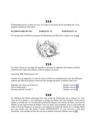 214
L'Elémentaire de Feu se jette sur vous, son corps est une boule de feu incandescente. Vous
dégainez rapidement votre épée.
ELEMENTAIRE DE FEU HABILETE: 12 ENDURANCE: 16
Si vous parvenez à défaire la puissance de l'Elémentaire du Mont Pyre, rendez-vous au 114.
215
Le carnet s'ouvre sur une page sur laquelle est dessinée la silhouette d'un homme artificiel
construit en fer. Dans une colonne, à côté du schéma, est inscrit:
Activation: 270 / Désactivation: 072
Comme vous le suspectiez, le reste du carnet contient les enregistrements écrit des différents
endroits que l'Œil du Cyclone a visités lors des saccages de Sturm. A présent, allez-vous:
Regarder autre chose sur le bureau ? Rendez-vous au 243.
Ouvrir l'autre porte ? Rendez-vous au 259.
Retourner près de l'escalier ? Rendez-vous au 54.
216
Le sifflement des flèches parcourant l'air vous avertit de l'embuscade qui se referme sur vous.
Tirez un dé et ajoutez 1, ceci représente le nombre de flèches qui vous touchent. (Vous pouvez
réduire ce nombre de 1 si vous possédez un Bouclier Dragon, une Armure de Plates, une Cotte de
Mailles ou une Cape en Peau de Dragon. Tous ces objets sont cumulatifs, ainsi si vous portez une
Cape en Peau de Dragon et un bouclier, vous réduisez le nombre de flèches de 2.) Chaque flèche
qui vous touche vous fait perdre 2 points d'ENDURANCE. Si vous survivez à cette pluie
meurtrière, vous entendez le bruit des arcs qui se tendent à nouveau. Rendez-vous au 329.
 