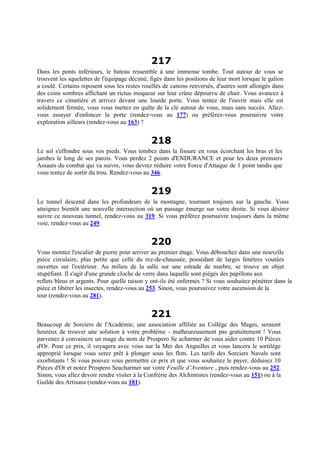 217
Dans les ponts inférieurs, le bateau ressemble à une immense tombe. Tout autour de vous se
trouvent les squelettes de l'équipage décimé, figés dans les positions de leur mort lorsque le galion
a coulé. Certains reposent sous les restes rouillés de canons renversés, d'autres sont allongés dans
des coins sombres affichant un rictus moqueur sur leur crâne dépourvu de chair. Vous avancez à
travers ce cimetière et arrivez devant une lourde porte. Vous tentez de l'ouvrir mais elle est
solidement fermée, vous vous mettez en quête de la clé autour de vous, mais sans succès. Allez-
vous essayer d'enfoncer la porte (rendez-vous au 177) ou préférez-vous poursuivre votre
exploration ailleurs (rendez-vous au 163) ?
218
Le sol s'effondre sous vos pieds. Vous tombez dans la fissure en vous écorchant les bras et les
jambes le long de ses parois. Vous perdez 2 points d'ENDURANCE et pour les deux premiers
Assauts du combat qui va suivre, vous devrez réduire votre Force d'Attaque de 1 point tandis que
vous tentez de sortir du trou. Rendez-vous au 346.
219
Le tunnel descend dans les profondeurs de la montagne, tournant toujours sur la gauche. Vous
atteignez bientôt une nouvelle intersection où un passage émerge sur votre droite. Si vous désirez
suivre ce nouveau tunnel, rendez-vous au 319. Si vous préférez poursuivre toujours dans la même
voie, rendez-vous au 249.
220
Vous montez l'escalier de pierre pour arriver au premier étage. Vous débouchez dans une nouvelle
pièce circulaire, plus petite que celle du rez-de-chaussée, possédant de larges fenêtres voutées
ouvertes sur l'extérieur. Au milieu de la salle sur une estrade de marbre, se trouve un objet
stupéfiant. Il s'agit d'une grande cloche de verre dans laquelle sont piégés des papillons aux
reflets bleus et argents. Pour quelle raison y ont-ils été enfermés ? Si vous souhaitez pénétrer dans la
pièce et libérer les insectes, rendez-vous au 253. Sinon, vous poursuivez votre ascension de la
tour (rendez-vous au 281).
221
Beaucoup de Sorciers de l'Académie, une association affiliée au Collège des Mages, seraient
heureux de trouver une solution à votre problème - malheureusement pas gratuitement ! Vous
parvenez à convaincre un mage du nom de Prospero Se acharmer de vous aider contre 10 Pièces
d'Or. Pour ce prix, il voyagera avec vous sur la Mer des Anguilles et vous lancera le sortilège
approprié lorsque vous serez prêt à plonger sous les flots. Les tarifs des Sorciers Navals sont
exorbitants ! Si vous pouvez vous permettre ce prix et que vous souhaitez le payer, déduisez 10
Pièces d'Or et notez Prospero Seacharmer sur votre Feuille d’Aventure , puis rendez-vous au 252.
Sinon, vous allez devoir rendre visiter à la Confrérie des Alchimistes (rendez-vous au 151) ou à la
Guilde des Artisans (rendez-vous au 181).
 