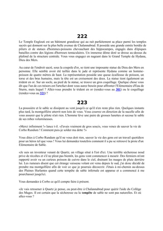 222
Le Temple Englouti est un bâtiment grandiose qui au rait parfaitement sa place parmi les temples
sacrés qui donnent sur la plus belle avenue de Chalannabrad. Il possède une grande entrée bordée de
piliers et de statues d'hommes-poissons chevauchant des hippocampes, engagés dans d'épiques
batailles contre des légions d'horreurs tentaculaires. Un immense dôme doré se dresse au-dessus du
plafond de la structure centrale. Vous vous engagez en nageant dans le Grand Temple de Hydana,
Dieu des Mers.
Au cœur de l'endroit sacré, sous la coupole d'or, se tient une imposante statue du Dieu des Mers en
personne. Elle semble avoir été taillée dans le jade et représente Hydana comme un homme-
poisson de quatre mètres de haut. La représentation possède une queue écailleuse de poisson, un
torse et des bras humains, mais la tête est un croisement des deux. La statue tient également un
trident en or. Sur un socle, au pied de la statue, se trouve un gros coquillage. Quelque chose vous
dit que l'un de ces trésors est l'artefact dont vous aurez besoin pour affronter l'Elémentaire d'Eau de
Sturm, mais lequel ? Allez-vous prendre le trident en or (rendez-vous au 301) ou le coquillage
(rendez-vous au 321) ?
223
La poussière et le sable se dissipent au vent jusqu'à ce qu'il n'en reste plus rien. Quelques instants
plus tard, la montgolfière atterrit non loin de vous. Vous courrez en direction de la nacelle afin de
vous assurer que le pilote n'ait rien. L'homme lève une paire de grosses lunettes et secoue le sable
de ses robes volumineuses.
«Merci infiniment !» lance t-il. «J'avais vraiment de gros soucis, vous venez de sauver la vie de
Corbo Rundum ! Comment puis-je solder ma dette ?»
Vous dites à Corbo Rundum qu'il ne vous doit rien, sauver la vie des gens est un travail quotidien
pour un héros tel que vous ! Vous lui demandez toutefois comment il a pu se retrouvé la proie d'un
Elémentaire de Sable.
«Je suis un inventeur venant de Quartz, un village situé à l'est d'ici. Une terrible sécheresse noud
prive de récoltes et s'il ne pleut pas bientôt, les gens vont commencer à mourir. Des fermiers m'ont
rapporté avoir vu un curieux poisson de cuivre dans le ciel, drainant les nuages de pluie derrière
lui. Les rumeurs disent que cet étrange vaisseau volant est venu depuis le sud, j'ai donc décidé de
prendre ma montgolfière afin de voir ce que je pourrais découvrir. J'étais à mi-chemin au-dessus
des Plaines Hurlantes quand cette tempête de sable infernale est apparue et a commencé à me
pourchasser jusqu'ici.
Vous demandez à Corbo ce qu'il compte faire à présent.
«Je vais retourner à Quartz je pense, ou peut-être à Chalannabrad pour quérir l'aide du Collège
des Mages. Il est certain que la sécheresse ou la tempête de sable ne sont pas naturelles. Et où
allez-vous ?
 