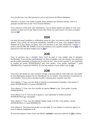 Vous lui dites que vous allez poursuivre vers le sud à travers les Plaines Hurlantes.
«Hé bien, si je peux vous mettre en garde, faites attention aux Hommes-oiseaux. J'en ai vu
quelques uns plus loin au sud, vers le Canyon Hurlant.»
Vous remerciez Corbo pour cette information, vous le laissez réparer son ballon et vous vous
remettez en route vers le sud. Notez le mot code Nollab sur votre Feuille d’Aventure et rendez-
vous au 263.
224
Les murs du tunnel tremblent et s'effondrent autour de vous, vous pouvez sentir la température
monter. Vous courrez sur une pente ascendante, essoufflé et en sueur, vous imaginez déjà les
flammes de la lave lécher vos bottes. Puis vous parvenez à une autre intersection. (Ajoutez 1
point à votre SCORE DE TEMPS.) Cette fois tournerez-vous à gauche (rendez-vous au 254) ou
poursuivrez-vous tout droit (rendez-vous au 304) ?
225
Vous ne parvenez pas à atteindre l'autre bord du pont et vous tombez dans le précipice
bouillonnant. Vous écorchez profondément vos bras et entaillez votre dos lorsque vous atterrissez
sur des rochers tranchants en bordure de la rivière de lave. Tirez un dé et ajoutez 2, ceci représente
le nombre de points d'ENDURANCE que vous perdez. Vous perdez également 1 point
d'HABILETE et 1 point de CHANCE. Si vous êtes toujours vivant, rendez-vous au 141.
226
Vous êtes à mi-chemin de votre ascension lorsque votre prise dans la roche cède sous votre poids
et vous dégringolez jusqu'en bas en rebondissant sur les rochers. Vous atterrissez en poussant un
cri de douleur. Tirez un dé et consultez la table ci-dessous pour connaître votre état.
Vous obtenez 1: Vous vous êtes foulé la cheville et contusionné les hanches. Vous perdez 4
points d'ENDURANCE et 2 points d'HABILETE.
Vous obtenez 2: Vous vous êtes écorché les genoux blessé le dos. Vous perdez 4 points
d'ENDURANCE.
Vous obtenez 3 ou 4: Tirez un dé et ajoutez 2, ceci représente le nombre de points
d'ENDURANCE que vous perdez.
Vous obtenez 5: Vous vous êtes déboité l'épaule cogné et la tête. Vous perdez 3 points
d'ENDURANCE et 1 point d'HABILETE.
Vous obtenez 6: Tirez deux fois de plus sur cette table. Si vous obtenez 6 à nouveau, ignorez ce
texte et relancez simplement le dé.
Si vous êtes toujours vivant, et que vous désirez escalader à nouveau, retournez au 196 et refaites
 