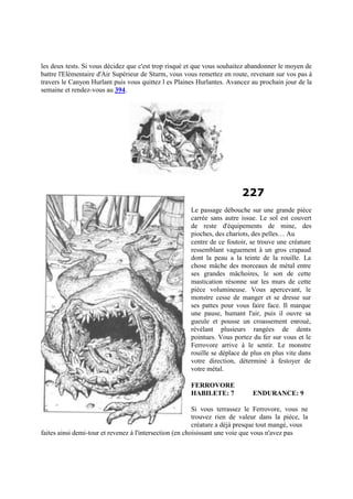 les deux tests. Si vous décidez que c'est trop risqué et que vous souhaitez abandonner le moyen de
battre l'Elémentaire d'Air Supérieur de Sturm, vous vous remettez en route, revenant sur vos pas à
travers le Canyon Hurlant puis vous quittez l es Plaines Hurlantes. Avancez au prochain jour de la
semaine et rendez-vous au 394.
227
Le passage débouche sur une grande pièce
carrée sans autre issue. Le sol est couvert
de reste d'équipements de mine, des
pioches, des chariots, des pelles… Au
centre de ce foutoir, se trouve une créature
ressemblant vaguement à un gros crapaud
dont la peau a la teinte de la rouille. La
chose mâche des morceaux de métal entre
ses grandes mâchoires, le son de cette
mastication résonne sur les murs de cette
pièce volumineuse. Vous apercevant, le
monstre cesse de manger et se dresse sur
ses pattes pour vous faire face. Il marque
une pause, humant l'air, puis il ouvre sa
gueule et pousse un croassement enroué,
révélant plusieurs rangées de dents
pointues. Vous portez du fer sur vous et le
Ferrovore arrive à le sentir. Le monstre
rouille se déplace de plus en plus vite dans
votre direction, déterminé à festoyer de
votre métal.
FERROVORE
HABILETE: 7 ENDURANCE: 9
Si vous terrassez le Ferrovore, vous ne
trouvez rien de valeur dans la pièce, la
créature a déjà presque tout mangé, vous
faites ainsi demi-tour et revenez à l'intersection (en choisissant une voie que vous n'avez pas
 