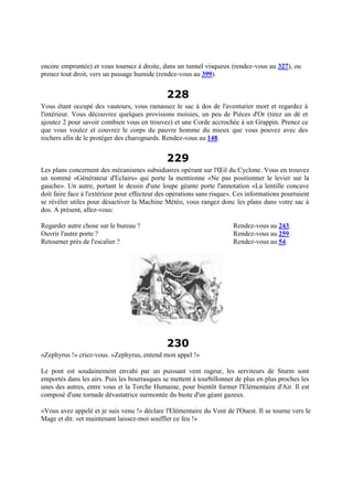 encore empruntée) et vous tournez à droite, dans un tunnel visqueux (rendez-vous au 327), ou
prenez tout droit, vers un passage humide (rendez-vous au 399).
228
Vous étant occupé des vautours, vous ramassez le sac à dos de l'aventurier mort et regardez à
l'intérieur. Vous découvrez quelques provisions moisies, un peu de Pièces d'Or (tirez un dé et
ajoutez 2 pour savoir combien vous en trouvez) et une Corde accrochée à un Grappin. Prenez ce
que vous voulez et couvrez le corps du pauvre homme du mieux que vous pouvez avec des
rochers afin de le protéger des charognards. Rendez-vous au 148.
229
Les plans concernent des mécanismes subsidiaires opérant sur l'Œil du Cyclone. Vous en trouvez
un nommé «Générateur d'Eclairs» qui porte la mentionne «Ne pas positionner le levier sur la
gauche». Un autre, portant le dessin d'une loupe géante porte l'annotation «La lentille concave
doit faire face à l'extérieur pour effecteur des opérations sans risque». Ces informations pourraient
se révéler utiles pour désactiver la Machine Météo, vous rangez donc les plans dans votre sac à
dos. A présent, allez-vous:
Regarder autre chose sur le bureau ? Rendez-vous au 243.
Ouvrir l'autre porte ? Rendez-vous au 259.
Retourner près de l'escalier ? Rendez-vous au 54.
230
«Zephyrus !» criez-vous. «Zephyrus, entend mon appel !»
Le pont est soudainement envahi par un puissant vent rageur, les serviteurs de Sturm sont
emportés dans les airs. Puis les bourrasques se mettent à tourbillonner de plus en plus proches les
unes des autres, entre vous et la Torche Humaine, pour bientôt former l'Elémentaire d'Air. Il est
composé d'une tornade dévastatrice surmontée du buste d'un géant gazeux.
«Vous avez appelé et je suis venu !» déclare l'Elémentaire du Vent de l'Ouest. Il se tourne vers le
Mage et dit: «et maintenant laissez-moi souffler ce feu !»
 