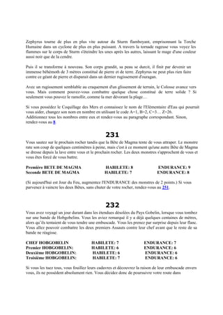 Zephyrus tourne de plus en plus vite autour du Sturm flamboyant, emprisonnant la Torche
Humaine dans un cyclone de plus en plus puissant. A travers la tornade rageuse vous voyez les
flammes sur le corps de Sturm s'éteindre les unes après les autres, laissant le mage d'une couleur
aussi noir que de la cendre.
Puis il se transforme à nouveau. Son corps grandit, sa peau se durcit, il finit par devenir un
immense béhémoth de 3 mètres constitué de pierre et de terre. Zephyrus ne peut plus rien faire
contre ce géant de pierre et disparait dans un dernier rugissement d'ouragan.
Avec un rugissement semblable au craquement d'un glissement de terrain, le Colosse avance vers
vous. Mais comment pouvez-vous combattre quelque chose constitué de terre solide ? Si
seulement vous pouvez le ramollir, comme la mer dévorant la plage…
Si vous possédez le Coquillage des Mers et connaissez le nom de l'Elémentaire d'Eau qui pourrait
vous aider, changez son nom en nombre en utilisant le code A=1, B=2, C=3… Z=26.
Additionnez tous les nombres entre eux et rendez-vous au paragraphe correspondant. Sinon,
rendez-vous au 8.
231
Vous sautez sur le prochain rocher tandis que la Bête de Magma tente de vous attraper. Le monstre
rate son coup de quelques centimètres à peine, mais c'est à ce moment qu'une autre Bête de Magma
se dresse depuis la lave entre vous et le prochain rocher. Les deux monstres s'approchent de vous et
vous êtes forcé de vous battre.
Première BETE DE MAGMA HABILETE: 8 ENDURANCE: 9
Seconde BETE DE MAGMA HABILETE: 7 ENDURANCE: 8
(Si aujourd'hui est Jour du Feu, augmentez l'ENDURANCE des monstres de 2 points.) Si vous
parvenez à vaincre les deux Bêtes, sans chuter de votre rocher, rendez-vous au 251.
232
Vous avez voyagé un jour durant dans les étendues désolées du Pays Gobelin, lorsque vous tombez
sur une bande de Hobgobelins. Vous les aviez remarqué il y a déjà quelques centaines de mètres,
alors qu’ils tentaient de vous tendre une embuscade. Vous les prenez par surprise depuis leur flanc.
Vous allez pouvoir combattre les deux premiers Assauts contre leur chef avant que le reste de sa
bande ne réagisse.
CHEF HOBGOBELIN HABILETE: 7 ENDURANCE: 7
Premier HOBGOBELIN: HABILETE: 6 ENDURANCE: 6
Deuxième HOBGOBELIN: HABILETE: 6 ENDURANCE: 6
Troisième HOBGOBELIN: HABILETE: 7 ENDURANCE: 6
Si vous les tuez tous, vous fouillez leurs cadavres et découvrez la raison de leur embuscade envers
vous, ils ne possèdent absolument rien. Vous décidez donc de poursuivre votre route dans
 