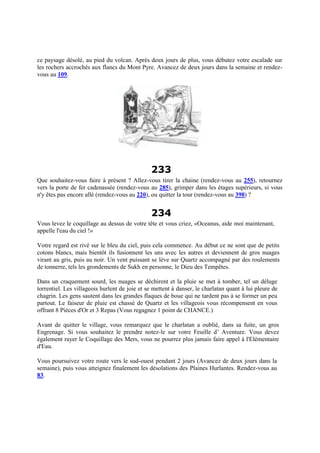 ce paysage désolé, au pied du volcan. Après deux jours de plus, vous débutez votre escalade sur
les rochers accrochés aux flancs du Mont Pyre. Avancez de deux jours dans la semaine et rendez-
vous au 109.
233
Que souhaitez-vous faire à présent ? Allez-vous tirer la chaine (rendez-vous au 255), retournez
vers la porte de fer cadenassée (rendez-vous au 285), grimper dans les étages supérieurs, si vous
n'y êtes pas encore allé (rendez-vous au 220), ou quitter la tour (rendez-vous au 398) ?
234
Vous levez le coquillage au dessus de votre tête et vous criez, «Oceanus, aide moi maintenant,
appelle l'eau du ciel !»
Votre regard est rivé sur le bleu du ciel, puis cela commence. Au début ce ne sont que de petits
cotons blancs, mais bientôt ils fusionnent les uns avec les autres et deviennent de gros nuages
virant au gris, puis au noir. Un vent puissant se lève sur Quartz accompagné par des roulements
de tonnerre, tels les grondements de Sukh en personne, le Dieu des Tempêtes.
Dans un craquement sourd, les nuages se déchirent et la pluie se met à tomber, tel un déluge
torrentiel. Les villageois hurlent de joie et se mettent à danser, le charlatan quant à lui pleure de
chagrin. Les gens sautent dans les grandes flaques de boue qui ne tardent pas à se former un peu
partout. Le faiseur de pluie est chassé de Quartz et les villageois vous récompensent en vous
offrant 8 Pièces d'Or et 3 Repas (Vous regagnez 1 point de CHANCE.)
Avant de quitter le village, vous remarquez que le charlatan a oublié, dans sa fuite, un gros
Engrenage. Si vous souhaitez le prendre notez-le sur votre Feuille d’ Aventure. Vous devez
également rayer le Coquillage des Mers, vous ne pourrez plus jamais faire appel à l'Elémentaire
d'Eau.
Vous poursuivez votre route vers le sud-ouest pendant 2 jours (Avancez de deux jours dans la
semaine), puis vous atteignez finalement les désolations des Plaines Hurlantes. Rendez-vous au
83.
 
