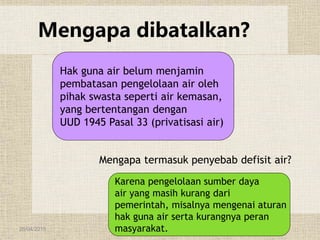 26/04/2015
Mengapa dibatalkan?
Mengapa termasuk penyebab defisit air?
Hak guna air belum menjamin
pembatasan pengelolaan air oleh
pihak swasta seperti air kemasan,
yang bertentangan dengan
UUD 1945 Pasal 33 (privatisasi air)
Karena pengelolaan sumber daya
air yang masih kurang dari
pemerintah, misalnya mengenai aturan
hak guna air serta kurangnya peran
masyarakat.
 