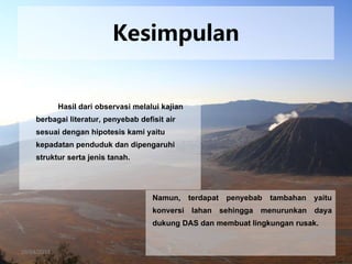 26/04/2015
Kesimpulan
Hasil dari observasi melalui kajian
berbagai literatur, penyebab defisit air
sesuai dengan hipotesis kami yaitu
kepadatan penduduk dan dipengaruhi
struktur serta jenis tanah.
Namun, terdapat penyebab tambahan yaitu
konversi lahan sehingga menurunkan daya
dukung DAS dan membuat lingkungan rusak.
 