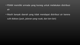 • PDAM memiliki armada yang kurang untuk melakukan distribusi
air
• Masih banyak daerah yang tidak mendapat distribusi air karena
sulit diakses (jauh, jalanan yang rusak, dan lain-lain)
 