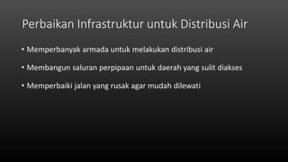 Perbaikan Infrastruktur untuk Distribusi Air
• Memperbanyak armada untuk melakukan distribusi air
• Membangun saluran perpipaan untuk daerah yang sulit diakses
• Memperbaiki jalan yang rusak agar mudah dilewati
 