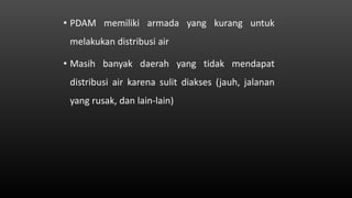 • PDAM memiliki armada yang kurang untuk
melakukan distribusi air
• Masih banyak daerah yang tidak mendapat
distribusi air karena sulit diakses (jauh, jalanan
yang rusak, dan lain-lain)
 