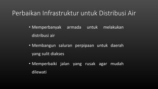 Perbaikan Infrastruktur untuk Distribusi Air
• Memperbanyak armada untuk melakukan
distribusi air
• Membangun saluran perpipaan untuk daerah
yang sulit diakses
• Memperbaiki jalan yang rusak agar mudah
dilewati
 