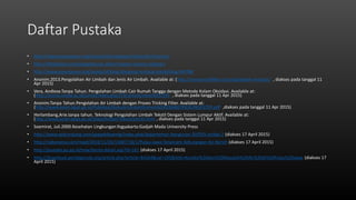 Daftar Pustaka
• http://www.greenpeace.org/seasia/id/campaigns/toxics/Air/citarum/
• http://klikbelajar.com/pengetahuan-alam/macam-macam-polutan/
• http://www.greenpeace.org/seasia/id/blog/dongeng-tentang-toksik/blog/44798/
• Anonim.2013.Pengolahan Air Limbah dan Jenis Air Limbah. Available at: (http://nanosmartfilter.com/tag/kolam-oksidasi/ , diakses pada tanggal 11
Apr 2015)
• Vera, Andiese.Tanpa Tahun. Pengolahan Limbah Cair Rumah Tangga dengan Metode Kolam Oksidasi. Available at:
(http://jurnal.untad.ac.id/jurnal/index.php/JTSI/article/view/691/595 , diakses pada tanggal 11 Apr 2015)
• Anonim.Tanpa Tahun.Pengolahan Air Limbah dengan Proses Tricking Filter. Available at:
(http://www.kelair.bppt.go.id/Publikasi/BukuAirLimbahDomestikDKI/BAB6TRICKLINGFILTER.pdf ,diakses pada tanggal 11 Apr 2015)
• Herlambang,Arie.tanpa tahun. Teknologi Pengolahan Limbah Tekstil Dengan Sistem Lumpur Aktif. Available at:
(http://www.kelair.bppt.go.id/Sitpa/Artikel/Tekstil/tekstil.html , diakses pada tanggal 11 Apr 2015)
• Soemirat, Juli.2000.Kesehatan Lingkungan.Yogyakarta:Gadjah Mada University Press
• http://www.vedcmalang.com/pppptkboemlg/index.php/departemen-bangunan-30/955-artikel-2 (diakses 17 April 2015)
• http://radarpena.com/read/2014/11/26/13407/18/1/Pulau-Jawa-Terancam-Kekurangan-Air-Bersih (diakses 17 April 2015)
• http://pustaka.pu.go.id/new/berita-detail.asp?id=161 (diakses 17 April 2015)
• http://download.portalgaruda.org/article.php?article=84264&val=195&title=Kondisi%20dan%20Masalah%20Air%20di%20Pulau%20Jawa (diakses 17
April 2015)
 