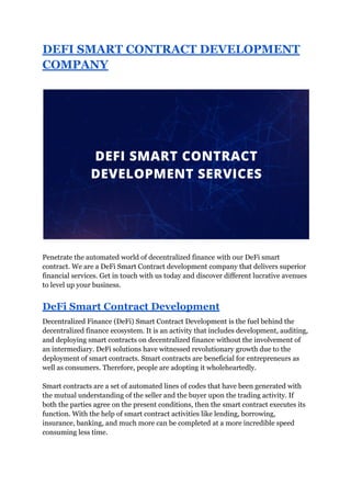 DEFI SMART CONTRACT DEVELOPMENT
COMPANY
Penetrate the automated world of decentralized finance with our DeFi smart
contract. We are a DeFi Smart Contract development company that delivers superior
financial services. Get in touch with us today and discover different lucrative avenues
to level up your business.
DeFi Smart Contract Development
Decentralized Finance (DeFi) Smart Contract Development is the fuel behind the
decentralized finance ecosystem. It is an activity that includes development, auditing,
and deploying smart contracts on decentralized finance without the involvement of
an intermediary. DeFi solutions have witnessed revolutionary growth due to the
deployment of smart contracts. Smart contracts are beneficial for entrepreneurs as
well as consumers. Therefore, people are adopting it wholeheartedly.
Smart contracts are a set of automated lines of codes that have been generated with
the mutual understanding of the seller and the buyer upon the trading activity. If
both the parties agree on the present conditions, then the smart contract executes its
function. With the help of smart contract activities like lending, borrowing,
insurance, banking, and much more can be completed at a more incredible speed
consuming less time.
 