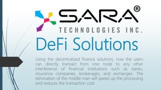 DeFi Solutions
Using the decentralized finance solutions, now the users
can directly transact from one node to any other
interference of financial institutions such as banks,
insurance companies, brokerages, and exchanges. The
elimination of the middle man will speed up the processing
and reduces the transaction cost.
 