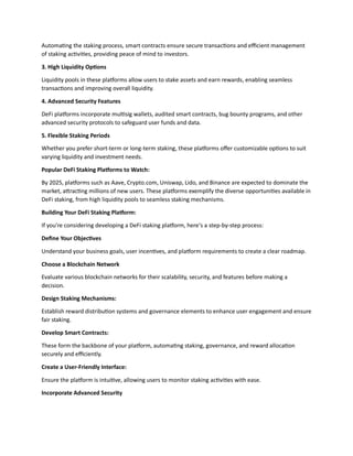 Automating the staking process, smart contracts ensure secure transactions and efficient management
of staking activities, providing peace of mind to investors.
3. High Liquidity Options
Liquidity pools in these platforms allow users to stake assets and earn rewards, enabling seamless
transactions and improving overall liquidity.
4. Advanced Security Features
DeFi platforms incorporate multisig wallets, audited smart contracts, bug bounty programs, and other
advanced security protocols to safeguard user funds and data.
5. Flexible Staking Periods
Whether you prefer short-term or long-term staking, these platforms offer customizable options to suit
varying liquidity and investment needs.
Popular DeFi Staking Platforms to Watch:
By 2025, platforms such as Aave, Crypto.com, Uniswap, Lido, and Binance are expected to dominate the
market, attracting millions of new users. These platforms exemplify the diverse opportunities available in
DeFi staking, from high liquidity pools to seamless staking mechanisms.
Building Your DeFi Staking Platform:
If you're considering developing a DeFi staking platform, here’s a step-by-step process:
Define Your Objectives
Understand your business goals, user incentives, and platform requirements to create a clear roadmap.
Choose a Blockchain Network
Evaluate various blockchain networks for their scalability, security, and features before making a
decision.
Design Staking Mechanisms:
Establish reward distribution systems and governance elements to enhance user engagement and ensure
fair staking.
Develop Smart Contracts:
These form the backbone of your platform, automating staking, governance, and reward allocation
securely and efficiently.
Create a User-Friendly Interface:
Ensure the platform is intuitive, allowing users to monitor staking activities with ease.
Incorporate Advanced Security
 