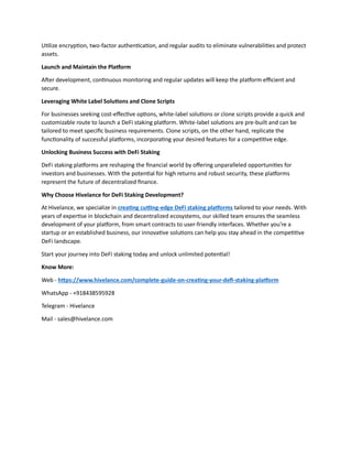 Utilize encryption, two-factor authentication, and regular audits to eliminate vulnerabilities and protect
assets.
Launch and Maintain the Platform
After development, continuous monitoring and regular updates will keep the platform efficient and
secure.
Leveraging White Label Solutions and Clone Scripts
For businesses seeking cost-effective options, white-label solutions or clone scripts provide a quick and
customizable route to launch a DeFi staking platform. White-label solutions are pre-built and can be
tailored to meet specific business requirements. Clone scripts, on the other hand, replicate the
functionality of successful platforms, incorporating your desired features for a competitive edge.
Unlocking Business Success with DeFi Staking
DeFi staking platforms are reshaping the financial world by offering unparalleled opportunities for
investors and businesses. With the potential for high returns and robust security, these platforms
represent the future of decentralized finance.
Why Choose Hivelance for DeFi Staking Development?
At Hivelance, we specialize in creating cutting-edge DeFi staking platforms tailored to your needs. With
years of expertise in blockchain and decentralized ecosystems, our skilled team ensures the seamless
development of your platform, from smart contracts to user-friendly interfaces. Whether you're a
startup or an established business, our innovative solutions can help you stay ahead in the competitive
DeFi landscape.
Start your journey into DeFi staking today and unlock unlimited potential!
Know More:
Web - https://www.hivelance.com/complete-guide-on-creating-your-defi-staking-platform
WhatsApp - +918438595928
Telegram - Hivelance
Mail - sales@hivelance.com
 