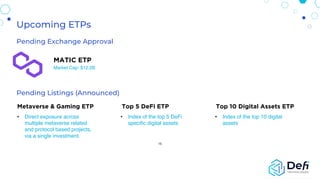 Metaverse & Gaming ETP Top 5 DeFi ETP Top 10 Digital Assets ETP
• Direct exposure across
multiple metaverse related
and protocol based projects,
via a single investment.
• Index of the top 5 DeFi
specific digital assets
• Index of the top 10 digital
assets
15
Pending Exchange Approval
MATIC ETP
Market Cap: $12.2B
Pending Listings (Announced)
Upcoming ETPs
 