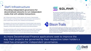 DeFi Infrastructure
As more Decentralized Finance applications seek to improve the
way their projects are governed by their respective token holders a
need has emerged for independent governance.
Providing independent governance for
decentralized networks to run independent
nodes that will validate transactions
DeFi Infrastructure exists to further advance the mission of decentralised
finance through its contributions towards overall ecosystem improvements in
areas of governance, security, ESG compliance and transparency.
By engaging in the provision and maintenance of decentralised node solutions,
DeFi Technologies helps further establish secure and reliable networks through
validating, voting, power staking and increasing overall decentralisation.
Through partnerships with industry-leading service providers, DeFi Technologies
facilitates the bridging of high-fidelity real-world data into the world of DeFi,
increasing confidence and trust in current decentralised finance offerings.
16
DeFi Technologies partnered with Bison Trails to expand its secure node
infrastructure to power staking and DeFi applications, Bison Trails, the
leading blockchain infrastructure platform-as-a-service company, provides
secure infrastructure for both staking as well as development capabilities
across multiple blockchains
By processing transactions and participating in consensus, DeFi
Technologies will be supporting the growth and performance of the
Solana network. In connection with running the node, DeFi
Technologies can receive rewards from securing transactions on
Solana as well as for providing governance services such as voting on
code changes and other upgrades to the globally decentralized
network. In addition, the Company is participating in staking, thereby
earning staking rewards.
 