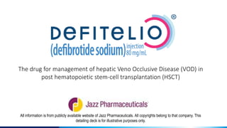 All information is from publicly available website of Jazz Pharmaceuticals. All copyrights belong to that company. This
detailing deck is for illustrative purposes only.
The drug for management of hepatic Veno Occlusive Disease (VOD) in
post hematopoietic stem-cell transplantation (HSCT)
 