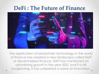 DeFi : The Future of Finance
The application of blockchain technology in the world
of finance has created a new landscape called DeFi
or decentralized finance. DeFi has manifested an
astonishing growth in the year 2021 and it is still
burgeoning. It has unleashed a wave of innovation.
 
