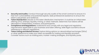 ● Security and Audits: Conduct thorough security audits of the smart contract to ensure it is
free from vulnerabilities and potential exploits. Seek professional assistance to ensure the
token's robustness and resilience.
● Token Distribution: Decide on the token distribution mechanism. It could be an initial token
offering (ITO), airdrops, liquidity mining, or other methods. Determine how tokens will be
allocated to stakeholders, investors, and participants.
● Compliance and Regulations: Understand and comply with any legal and regulatory
requirements applicable to your business and token offering. Seek legal counsel to ensure
adherence to relevant regulations.
● Token Listing and Market Access: Explore listing options on decentralized exchanges (DEXs)
or other platforms to make your token accessible for trading and liquidity provision.
Consider factors such as trading pairs, market-making strategies, and liquidity pools.
 