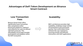 BSC's architecture provides high
scalability, enabling a large number
of transactions to be processed
quickly. Fast confirmation times
enhance the user experience,
ensuring smooth and efficient
interactions with DeFi applications
Binance Smart Chain offers
significantly lower transaction
fees compared to other
blockchain platforms, making it
cost-effective for users to interact
with DeFi protocols. This
affordability encourages broader
participation and adoption within
the DeFi ecosystem.
Advantages of DeFi Token Development on Binance
Smart Contract
Scalability
Low Transaction
Fees
 