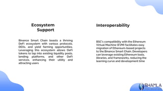 BSC's compatibility with the Ethereum
Virtual Machine (EVM) facilitates easy
migration of Ethereum-based projects
to the Binance Smart Chain. Developers
can leverage existing Ethereum tools,
libraries, and frameworks, reducing the
learning curve and development time
Binance Smart Chain boasts a thriving
DeFi ecosystem with various protocols,
DEXs, and yield farming opportunities.
Leveraging this ecosystem allows DeFi
tokens to tap into existing liquidity pools,
lending platforms, and other DeFi
services, enhancing their utility and
attracting users
Ecosystem
Support
Interoperability
 