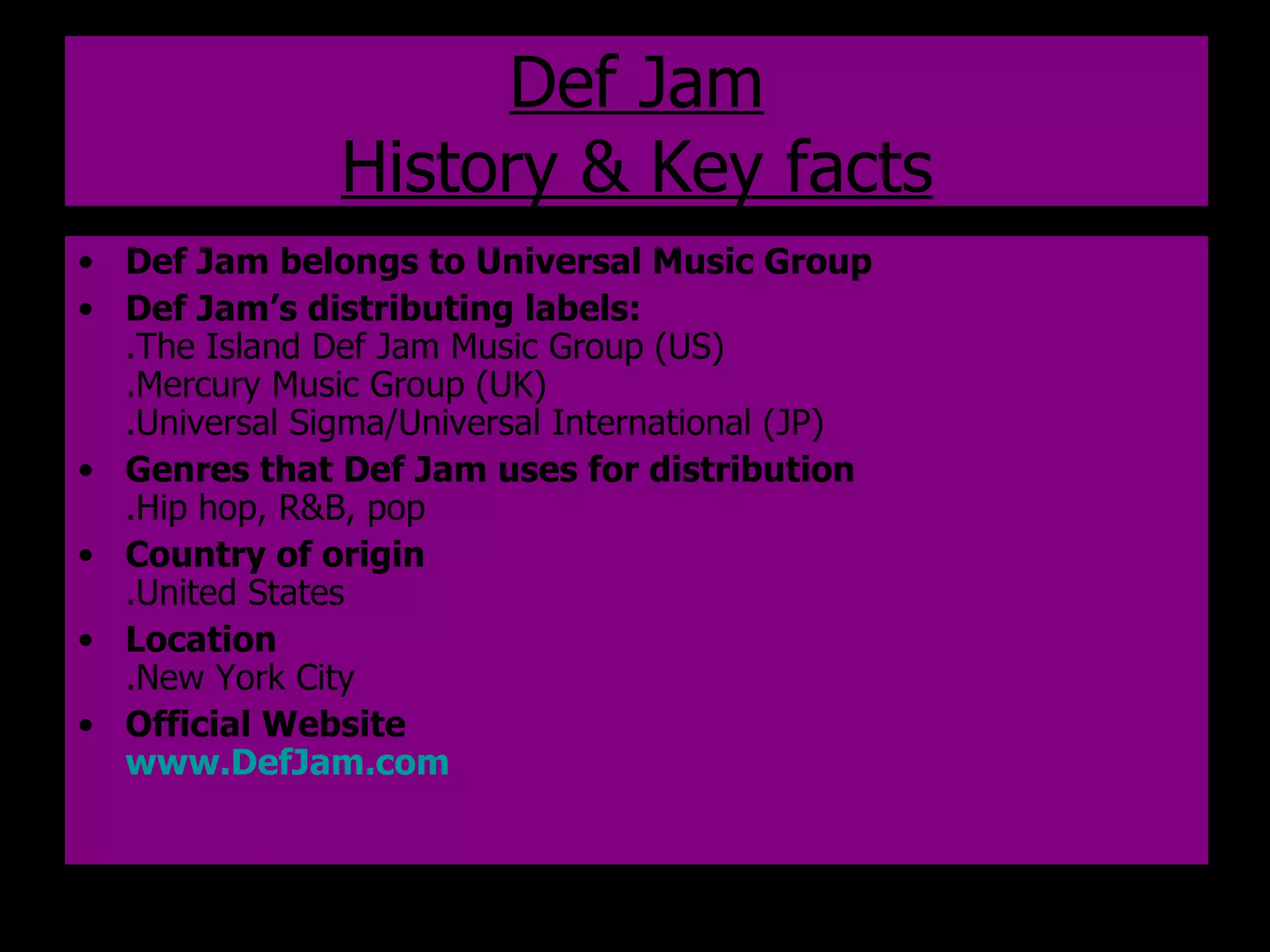 Def Jam History & Key facts Def Jam belongs to Universal Music Group Def Jam’s distributing labels: .The Island Def Jam Music Group (US) .Mercury Music Group (UK) .Universal Sigma/Universal International (JP) Genres that Def Jam uses for distribution .Hip hop, R&B, pop Country of origin .United States Location .New York City Official Website www.DefJam.com   